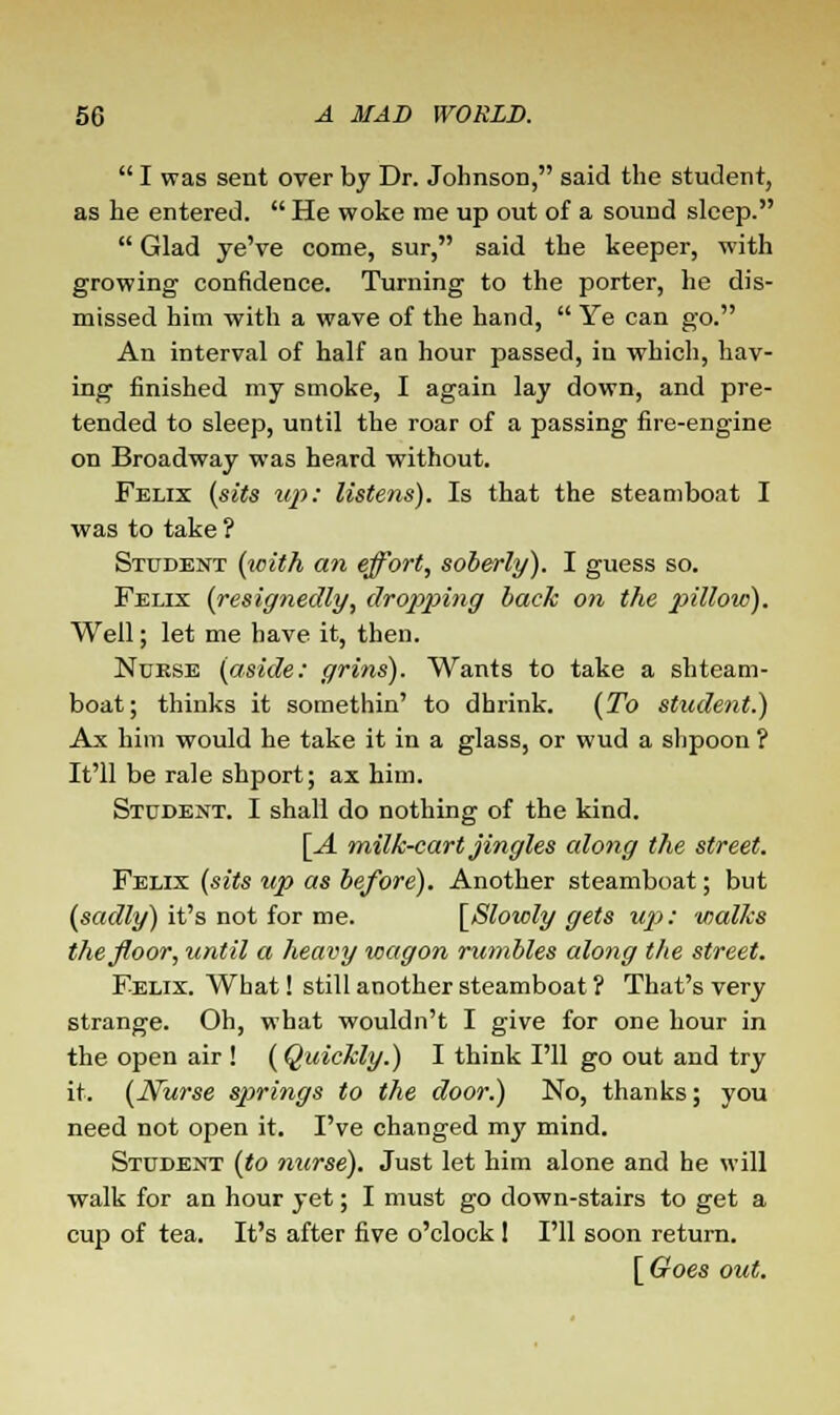  I was sent over by Dr. Johnson, said the student, as he entered. He woke me up out of a sound sleep.  Glad ye've come, sur, said the keeper, with growing confidence. Turning to the porter, he dis- missed him with a wave of the hand,  Ye can go. An interval of half an hour passed, in which, hav- ing finished my smoke, I again lay down, and pre- tended to sleep, until the roar of a passing fire-engine on Broadway was heard without. Felix (sits up: listens). Is that the steamboat I was to take ? Student (with an effort, soberly). I guess so. Felix (resignedly, dropping back on the pillow). Well; let me have it, then. Nurse (aside: grins). Wants to take a shteam- boat; thinks it somethin' to dhrink. (To student.) Ax him would he take it in a glass, or wud a shpoon ? It'll be rale shport; ax him. Student. I shall do nothing of the kind. [A milk-cart jingles along the street. Felix (sits up as before). Another steamboat; but (sadly) it's not for me. [Slowly gets upi: walks the floor, until a heavy xoagon rumbles along the street. Felix. What! still another steamboat ? That's very strange. Oh, what wouldn't I give for one hour in the open air ! (Quickly.) I think I'll go out and try it. (Nurse springs to the door.) No, thanks; you need not open it. I've changed my mind. Student (to nurse). Just let him alone and he will walk for an hour yet; I must go down-stairs to get a cup of tea. It's after five o'clock 1 I'll soon return. [Goes out.