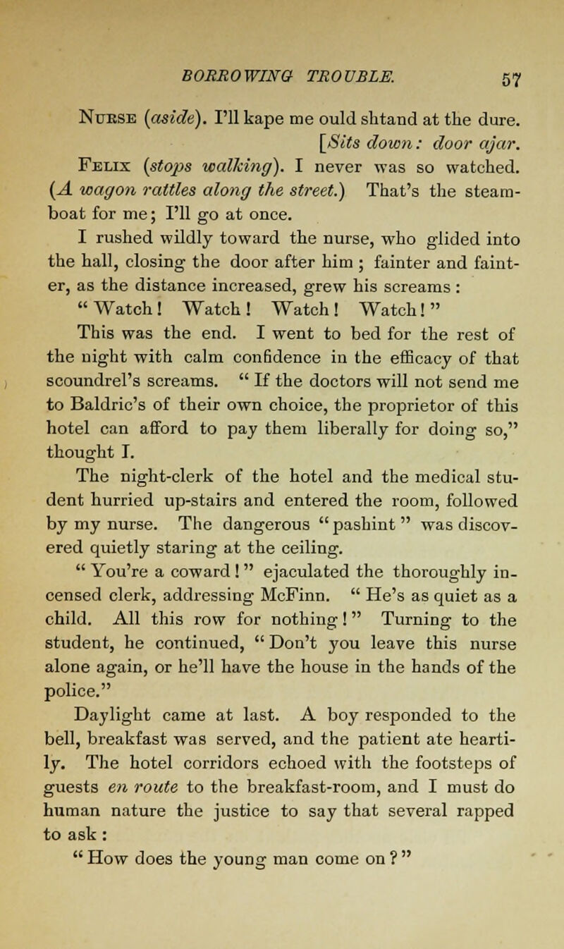 Nurse {aside). I'll kape me ould shtand at the dure. [Sits down: door ajar. Felix (stops walking). I never was so watched. (A wagon rattles along the street.) That's the steam- boat for me; I'll go at once. I rushed wildly toward the nurse, who glided into the hall, closing the door after him ; fainter and faint- er, as the distance increased, grew his screams : Watch! Watch! Watch! Watch! This was the end. I went to bed for the rest of the night with calm confidence in the efficacy of that scoundrel's screams.  If the doctors will not send me to Baldric's of their own choice, the proprietor of this hotel can afford to pay them liberally for doing so, thought I. The night-clerk of the hotel and the medical stu- dent hurried up-stairs and entered the room, followed by my nurse. The dangerous  pashint  was discov- ered quietly staring at the ceiling.  You're a coward !  ejaculated the thoroughly in- censed clerk, addressing McFinn.  He's as quiet as a child. All this row for nothing! Turning to the student, he continued,  Don't you leave this nurse alone again, or he'll have the house in the hands of the police. Daylight came at last. A boy responded to the bell, breakfast was served, and the patient ate hearti- ly. The hotel corridors echoed with the footsteps of guests en route to the breakfast-room, and I must do human nature the justice to say that several rapped to ask: How does the young man come on?