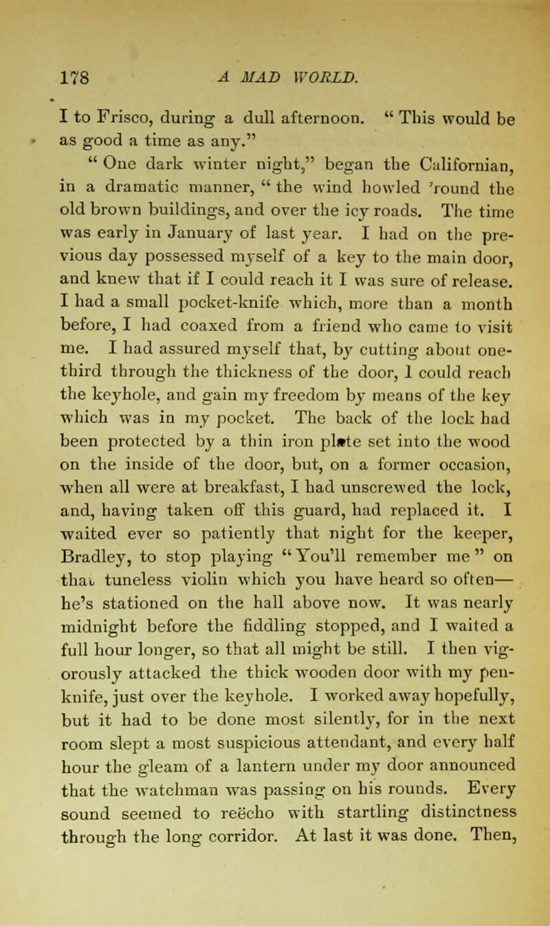 I to Frisco, during a dull afternoon.  This would be as good a time as any.  Oue dark winter night, began the Californian, in a dramatic manner,  the wind howled 'round the old brown buildings, and over the icy roads. The time was early in January of last year. I had on the pre- vious day possessed myself of a key to the main door, and knew that if I could reach it I was sure of release. I had a small pocket-knife which, more than a month before, I had coaxed from a friend who came to visit me. I had assured myself that, by cutting about one- third through the thickness of the door, 1 could reach the keyhole, and gain my freedom by means of the key which was in my pocket. The back of the lock had been protected by a thin iron pl»te set into the wood on the inside of the door, but, on a former occasion, •when all were at breakfast, I had unscrewed the lock, and, having taken off this guard, had replaced it. I waited ever so patiently that night for the keeper, Bradley, to stop playing  You'll remember me  on thao tuneless violin which you have heard so often— he's stationed on the hall above now. It was nearly midnight before the fiddling stopped, and I waited a full hour longer, so that all might be still. I then vig- orously attacked the thick wooden door with my pen- knife, just over the keyhole. I worked away hopefully, but it had to be done most silently, for in the next room slept a most suspicious attendant, and every half hour the gleam of a lantern under my door announced that the watchman was passing on his rounds. Every sound seemed to reecho with startling distinctness through the long corridor. At last it was done. Then,