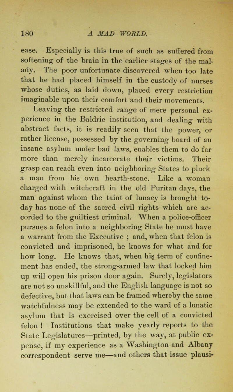 ease. Especially is tbis true of such as suffered from softening of the brain in the earlier stages of the mal- ady. The poor unfortunate discovered when too late that he had placed himself in the custody of nurses whose duties, as laid down, placed every restriction imaginable upon their comfort and their movements. Leaving the restricted range of mere personal ex- perience in the Baldric institution, and dealing with abstract facts, it is readily seen that the power, or rather license, possessed by the governing board of an insane asylum under bad laws, enables them to do far more than merely incarcerate their victims. Their grasp can reach even into neighboring States to pluck a man from his own hearth-stone. Like a woman charged with witchcraft in the old Puritan days, the man against whom the taint of lunacy is brought to- day has none of the sacred civil rights which are ac- corded to the guiltiest criminal. When a police-officer pursues a felon into a neighboring State he must have a warrant from the Executive ; and, when that felon is convicted and imprisoned, he knows for what and for how long. He knows that, when his term of confine- ment has ended, the strong-armed law that locked him up will open his prison door again. Surely, legislators are not so unskillful, and the English language is not so defective, but that laws can be framed whereby the same watchfulness may be extended to the ward of a lunatic asylum that is exercised over the cell of a convicted felon ! Institutions that make yearly reports to the State Legislatures—printed, by the way, at public ex- pense, if my experience as a Washington and Albany correspondent serve me—and others that issue plausi-