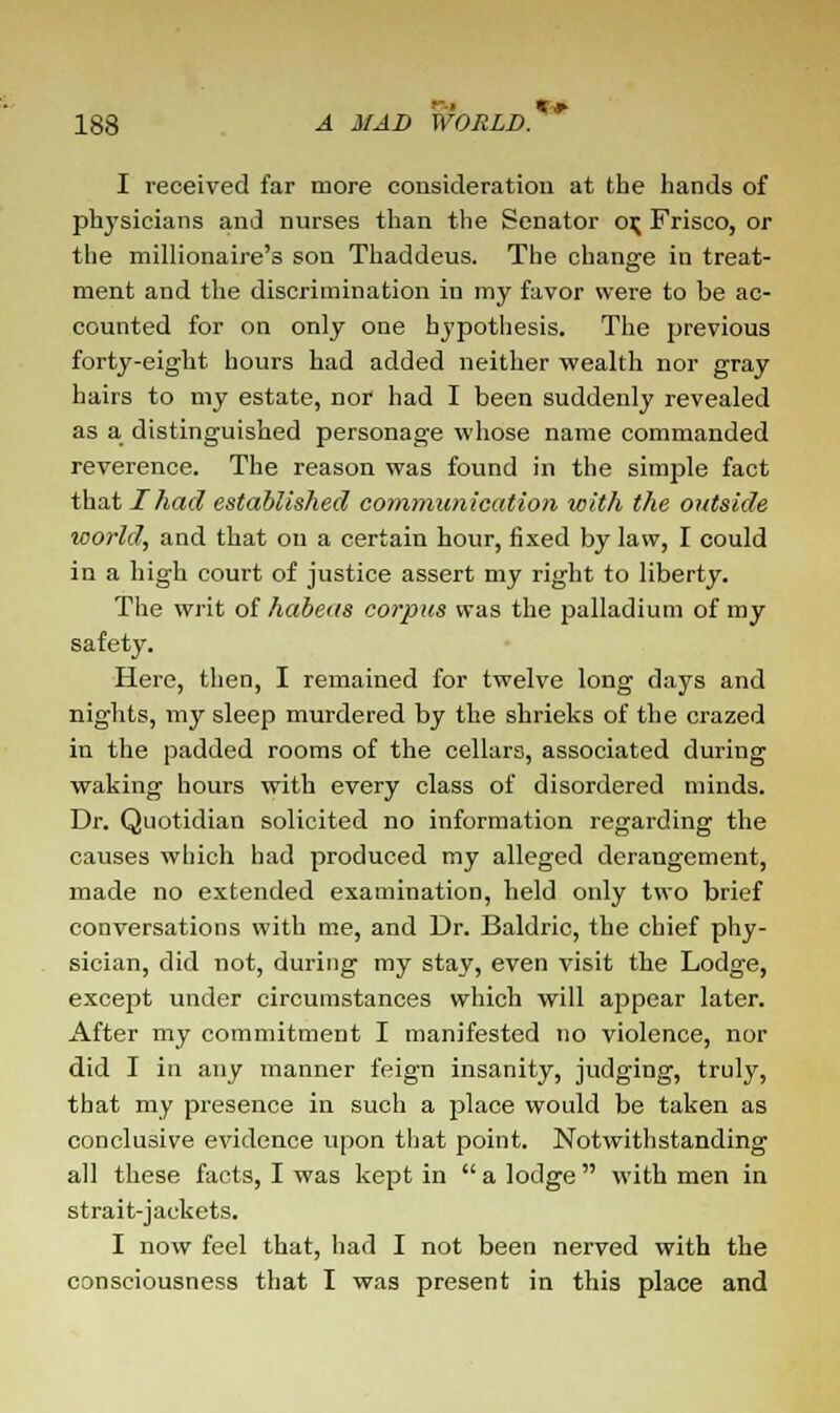 I received far more consideration at the hands of phj'sicians and nurses than the Senator o\ Frisco, or the millionaire's son Thaddeus. The change in treat- ment and the discrimination in my favor were to be ac- counted for on only one hypothesis. The previous forty-eight hours had added neither wealth nor gray hairs to my estate, nor had I been suddenly revealed as a distinguished personage whose name commanded reverence. The reason was found in the simple fact that I had established communication with the outside world, and that on a certain hour, fixed by law, I could in a high court of justice assert my right to liberty. The writ of habeas corpus was the palladium of my safety. Here, then, I remained for twelve long days and nights, my sleep murdered by the shrieks of the crazed in the padded rooms of the cellars, associated during waking hours with every class of disordered minds. Dr. Quotidian solicited no information regarding the causes which had produced my alleged derangement, made no extended examination, held only two brief conversations with me, and Dr. Baldric, the chief phy- sician, did not, during my stay, even visit the Lodge, except under circumstances which will appear later. After my commitment I manifested no violence, nor did I in any manner feign insanity, judging, truly, that my presence in such a place would be taken as conclusive evidence upon that point. Notwithstanding all these facts, I was kept in  a lodge  with men in strait-jackets. I now feel that, had I not been nerved with the consciousness that I was present in this place and