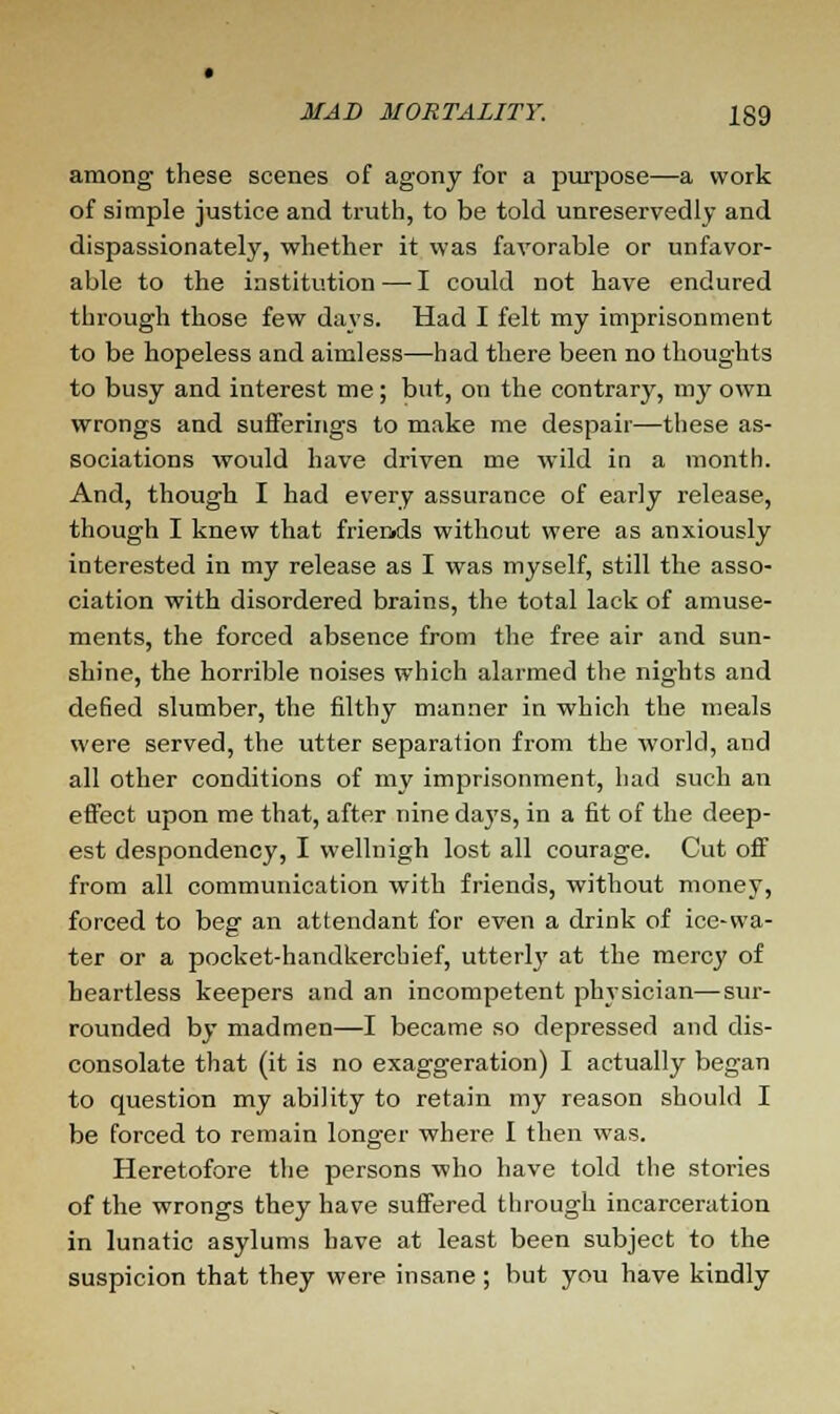 among these scenes of agony for a purpose—a work of simple justice and truth, to be told unreservedly and dispassionately, whether it was favorable or unfavor- able to the institution — I could not have endured through those few days. Had I felt my imprisonment to be hopeless and aimless—had there been no thoughts to busy and interest me; but, on the contrary, my own wrongs and sufferings to make me despair—these as- sociations would have driven me wild in a month. And, though I had every assurance of early release, though I knew that friends without were as anxiously interested in my release as I was myself, still the asso- ciation with disordered brains, the total lack of amuse- ments, the forced absence from the free air and sun- shine, the horrible noises which alarmed the nights and defied slumber, the filthy manner in which the meals were served, the utter separation from the world, and all other conditions of my imprisonment, had such an effect upon me that, after nine days, in a fit of the deep- est despondency, I vvellnigh lost all courage. Cut off from all communication with friends, without money, forced to beg an attendant for even a drink of ice-wa- ter or a pocket-handkerchief, utterly at the mercy of heartless keepers and an incompetent physician—sur- rounded by madmen—I became so depressed and dis- consolate that (it is no exaggeration) I actually began to question my ability to retain my reason should I be forced to remain longer where I then was. Heretofore the persons who have told the stories of the wrongs they have suffered through incarceration in lunatic asylums have at least been subject to the suspicion that they were insane ; but you have kindly