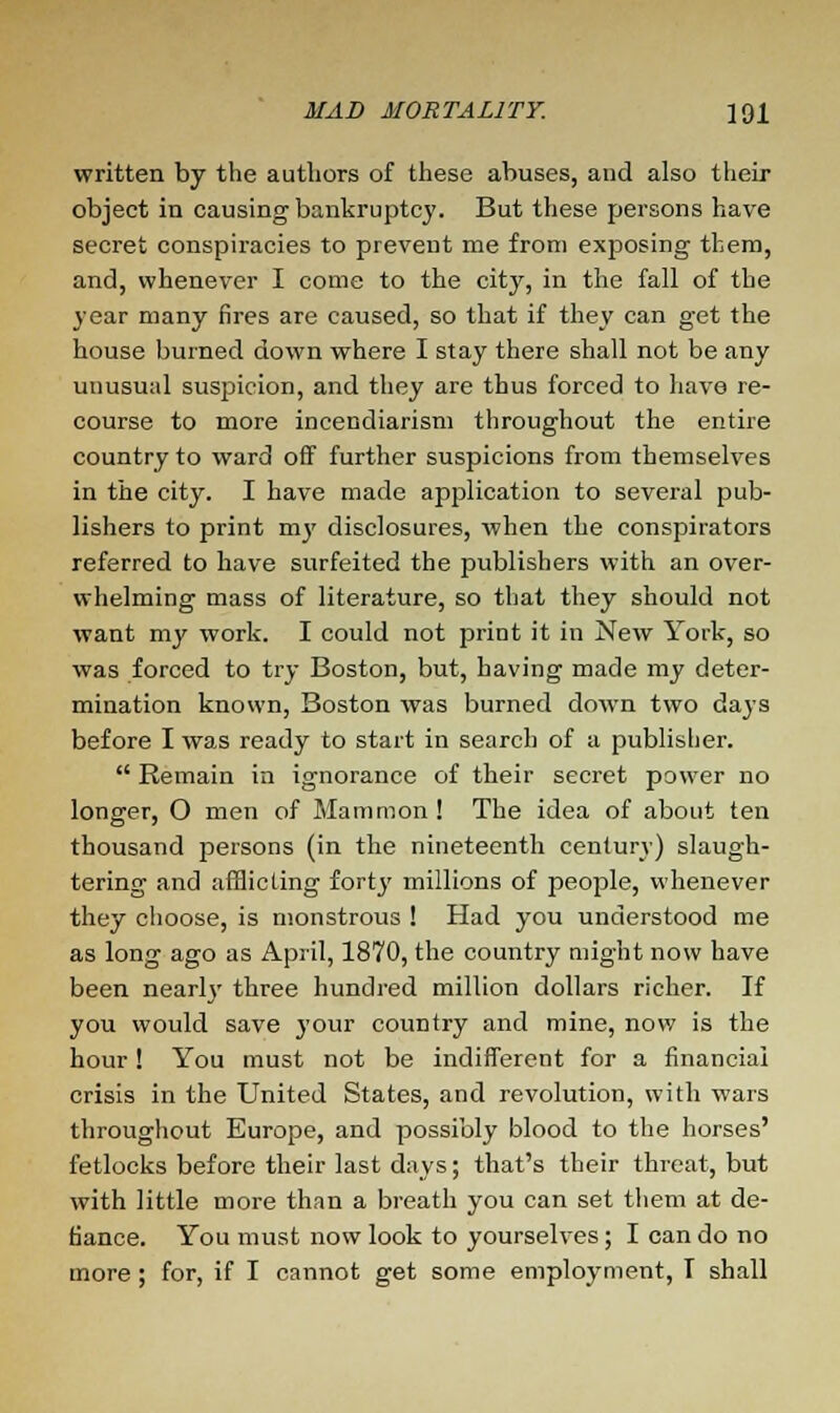 written by the authors of these abuses, and also their object in causing bankruptcy. But these persons have secret conspiracies to prevent me from exposing them, and, whenever I come to the city, in the fall of the year many fires are caused, so that if they can get the house burned down where I stay there shall not be any unusual suspicion, and they are thus forced to have re- course to more incendiarism throughout the entire country to ward off further suspicions from themselves in the city. I have made application to several pub- lishers to print my disclosures, when the conspirators referred to have surfeited the publishers with an over- whelming mass of literature, so that they should not want my work. I could not print it in New York, so was forced to try Boston, but, having made my deter- mination known, Boston was burned down two days before I was ready to start in search of a publisher.  Remain in ignorance of their secret power no longer, O men of Mammon! The idea of about ten thousand persons (in the nineteenth century) slaugh- tering and afflicting fortj' millions of people, whenever they choose, is monstrous ! Had you understood me as long ago as April, 1870, the country might now have been nearly three hundred million dollars richer. If you would save your country and mine, now is the hour! You must not be indifferent for a financial crisis in the United States, and revolution, with wars throughout Europe, and possibly blood to the horses' fetlocks before their last days; that's their threat, but with little more than a breath you can set them at de- fiance. You must now look to yourselves ; I can do no more ; for, if I cannot get some employment, T shall