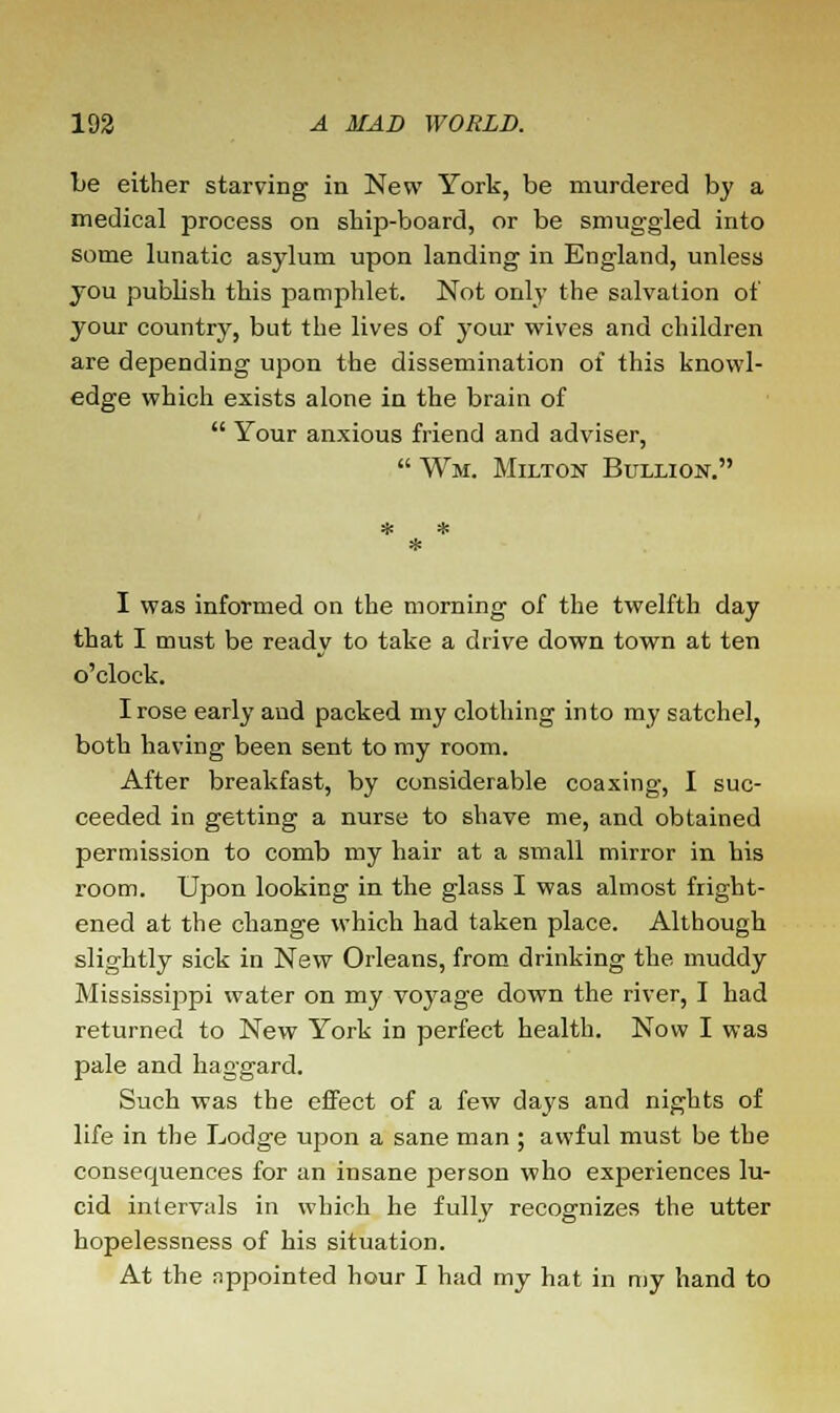 be either starving in New York, be murdered by a medical process on ship-board, or be smuggled into some lunatic asylum upon landing in England, unless you publish this pamphlet. Not only the salvation of your country, but the lives of your wives and children are depending upon the dissemination of this knowl- edge which exists alone in the brain of  Your anxious friend and adviser,  Wm. Milton Bullion. I was informed on the morning of the twelfth day that I must be ready to take a drive down town at ten o'clock. I rose early and packed my clothing into my satchel, both having been sent to my room. After breakfast, by considerable coaxing, I suc- ceeded in getting a nurse to shave me, and obtained permission to comb my hair at a small mirror in his room. Upon looking in the glass I was almost fright- ened at the change which had taken place. Although slightly sick in New Orleans, from drinking the muddy Mississippi water on my voyage down the river, I had returned to New York in perfect health. Now I was pale and haggard. Such was the effect of a few days and nights of life in the Lodge upon a sane man ; awful must be the consequences for an insane person who experiences lu- cid intervals in which he fully recognizes the utter hopelessness of his situation. At the nppointed hour I had my hat in my hand to