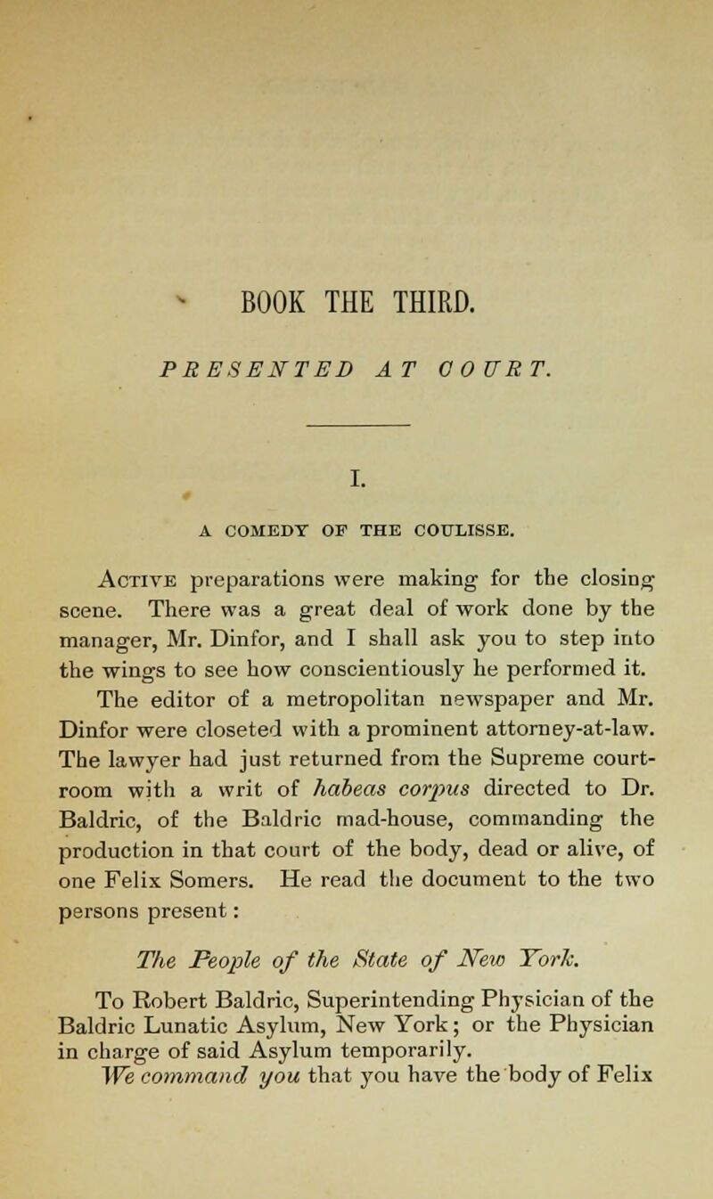 PRESENTED AT COURT. I. A COMEDY OF THE COULISSE. Active preparations were making for the closing scene. There was a great deal of work done by the manager, Mr. Dinfor, and I shall ask you to step into the wings to see how conscientiously he performed it. The editor of a metropolitan newspaper and Mr. Dinfor were closeted with a prominent attorn ey-at-law. The lawyer had just returned from the Supreme court- room with a writ of habeas corpus directed to Dr. Baldric, of the Baldric mad-house, commanding the production in that court of the body, dead or alive, of one Felix Somers. He read the document to the two persons present: The People of the State of New York. To Robert Baldric, Superintending Physician of the Baldric Lunatic Asylum, New York; or the Physician in charge of said Asylum temporarily. We command you that you have the body of Felix