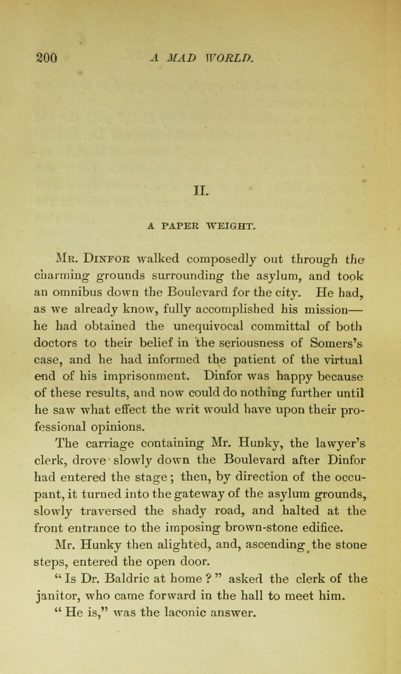 II. A PAPEE WEIGHT. Mr. Dintoe walked composedly out through the charming grounds surrounding the asylum, and took an omnibus down the Boulevard for the city. He had, as we already know, fully accomplished his mission— he had obtained the unequivocal committal of botli doctors to their belief in the seriousness of Somers's case, and he had informed the patient of the virtual end of his imprisonment. Dinfor was happy because of these results, and now could do nothing further until he saw what effect the writ would have upon their pro- fessional opinions. The carriage containing Mr. Hunky, the lawyer's clerk, drove slowly down the Boulevard after Dinfor had entered the stage; then, by direction of the occu- pant, it turned into the gateway of the asylum grounds, slowly traversed the shady road, and halted at the front entrance to the imposing brown-stone edifice. Mr. Hunky then alighted, and, ascending the stone steps, entered the open door.  Is Dr. Baldric at home ?  asked the clerk of the janitor, who came forward in the hall to meet him.  He is, was the laconic answer.