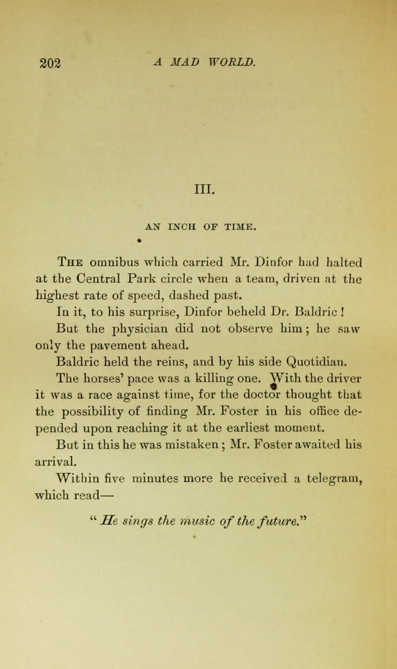 III. AN INCH OF TIME. The omnibus which carried Mr. Dinfor had halted at the Central Park circle when a team, driven at the highest rate of speed, dashed past. In it, to his surprise, Dinfor beheld Dr. Baldric ! But the physician did not observe him; he saw only the pavement ahead. Baldric held the reins, and by his side Quotidian. The horses' pace was a killing one. With the driver it was a race against time, for the doctor thought that the possibility of finding Mr. Foster in his office de- pended upon reaching it at the earliest moment. But in this he was mistaken; Mr. Foster awaited his arrival. Within five minutes more he received a telegram, which read— He sings the music of the future.''''