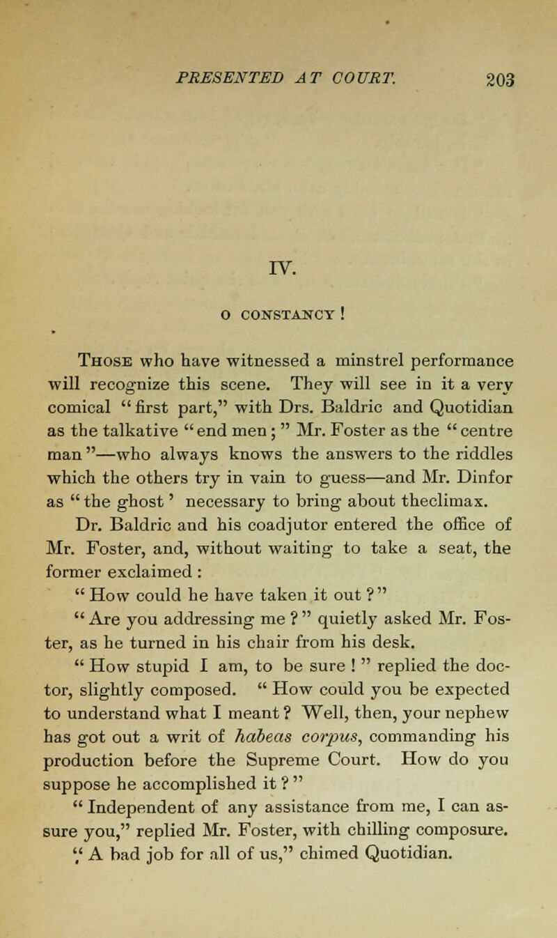 IV. O CONSTANCY ! Those who have witnessed a minstrel performance will recognize this scene. They will see in it a very comical  first part, with Drs. Baldric and Quotidian as the talkative  end men;  Mr. Foster as the  centre man—who always knows the answers to the riddles which the others try in vain to guess—and Mr. Dinfor as  the ghost' necessary to bring about theclimax. Dr. Baldric and his coadjutor entered the office of Mr. Foster, and, without waiting to take a seat, the former exclaimed:  How could he have taken it out ?  Are you addressing me ?  quietly asked Mr. Fos- ter, as he turned in his chair from his desk.  How stupid I am, to be sure !  replied the doc- tor, slightly composed.  How could you be expected to understand what I meant ? Well, then, your nephew has got out a writ of habeas corpus, commanding his production before the Supreme Court. How do you suppose he accomplished it ?   Independent of any assistance from me, I can as- sure you, replied Mr. Foster, with chilling composure. ',' A bad job for all of us, chimed Quotidian.