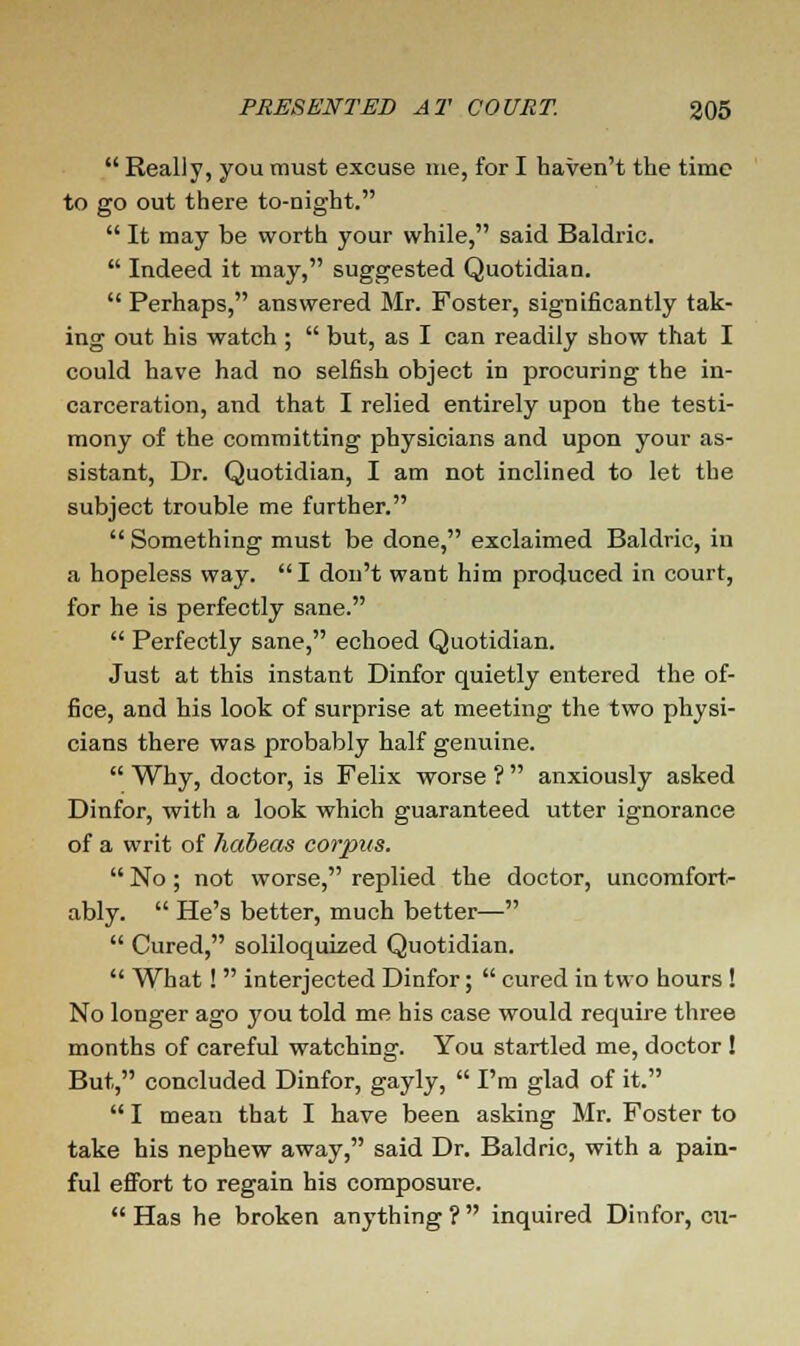  Really, you must excuse me, for I haven't the time to go out there to-night.  It may be worth your while, said Baldric.  Indeed it may, suggested Quotidian.  Perhaps, answered Mr. Foster, significantly tak- ing out his watch ;  but, as I can readily show that I could have had no selfish object in procuring the in- carceration, and that I relied entirely upon the testi- mony of the committing physicians and upon your as- sistant, Dr. Quotidian, I am not inclined to let the subject trouble me further.  Something must be done, exclaimed Baldric, in a hopeless way. I don't want him produced in court, for he is perfectly sane.  Perfectly sane, echoed Quotidian. Just at this instant Dinfor quietly entered the of- fice, and his look of surprise at meeting the two physi- cians there was probably half genuine.  Why, doctor, is Felix worse ?  anxiously asked Dinfor, with a look which guaranteed utter ignorance of a writ of habeas corpus.  No ; not worse, replied the doctor, uncomfort- ably.  He's better, much better—  Cured, soliloquized Quotidian.  What!  interjected Dinfor;  cured in two hours ! No longer ago you told me his case would require three months of careful watching. You startled me, doctor ! But, concluded Dinfor, gayly,  I'm glad of it.  I mean that I have been asking Mr. Foster to take his nephew away, said Dr. Baldric, with a pain- ful effort to regain his composure.  Has he broken anything ?  inquired Dinfor, cu-