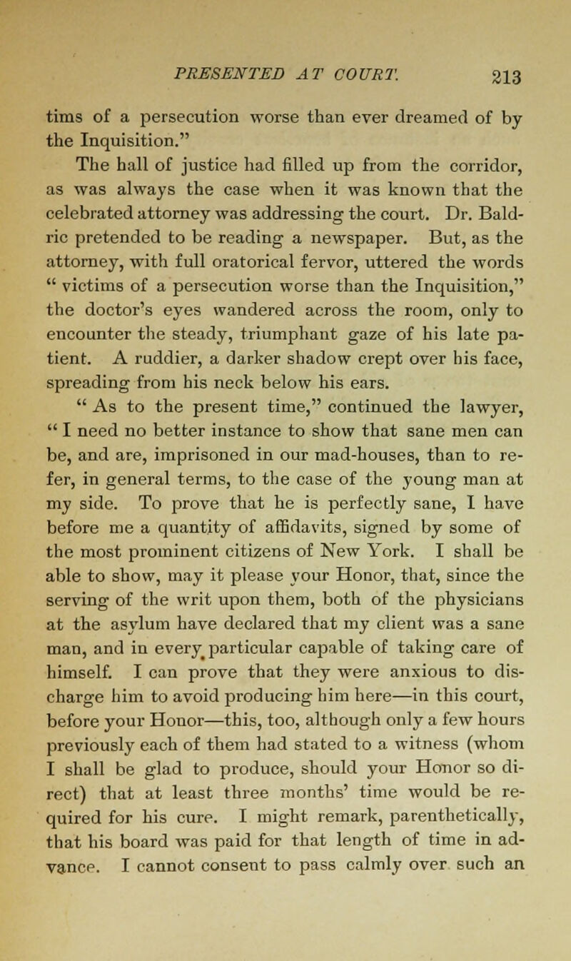 tims of a persecution worse than ever dreamed of by the Inquisition. The hall of justice had filled up from the corridor, as was always the case when it was known that the celebrated attorney was addressing the court. Dr. Bald- ric pretended to be reading a newspaper. But, as the attorney, with full oratorical fervor, uttered the words  victims of a persecution worse than the Inquisition, the doctor's eyes wandered across the room, only to encounter the steady, triumphant gaze of his late pa- tient. A ruddier, a darker shadow crept over his face, spreading from his neck below his ears.  As to the present time, continued the lawyer,  I need no better instance to show that sane men can be, and are, imprisoned in our mad-houses, than to re- fer, in general terms, to the case of the young man at my side. To prove that he is perfectly sane, I have before me a quantity of affidavits, signed by some of the most prominent citizens of New York. I shall be able to show, may it please your Honor, that, since the serving of the writ upon them, both of the physicians at the asylum have declared that my client was a sane man, and in every particular capable of taking care of himself. I can prove that they were anxious to dis- charge him to avoid producing him here—in this court, before your Honor—this, too, although only a few hours previously each of them had stated to a witness (whom I shall be glad to produce, should your Honor so di- rect) that at least three months' time would be re- quired for his cure. I might remark, parenthetically, that his board was paid for that length of time in ad- vance. I cannot consent to pass calmly over such an