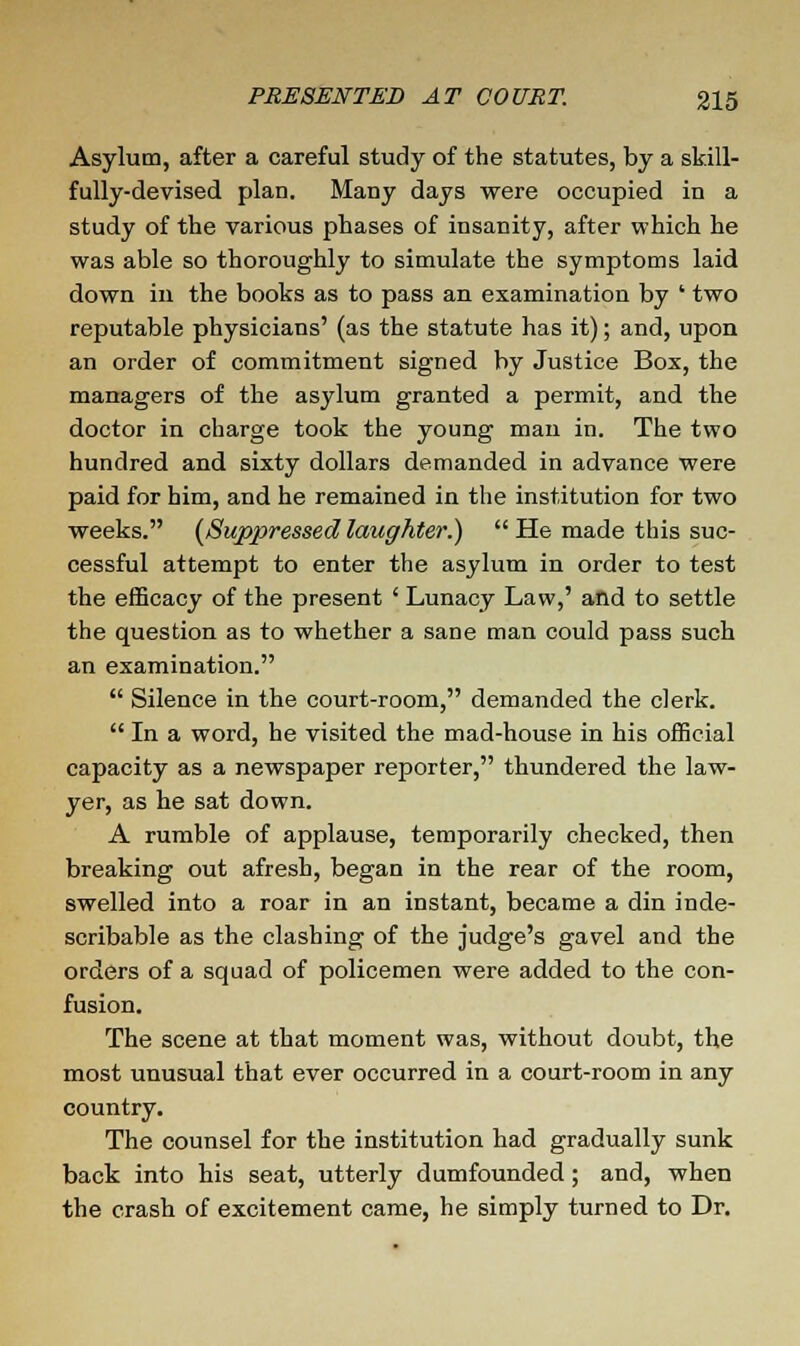 Asylum, after a careful study of the statutes, by a skill- fully-devised plan. Many days were occupied in a study of the various phases of insanity, after which he was able so thoroughly to simulate the symptoms laid down in the books as to pass an examination by ' two reputable physicians' (as the statute has it); and, upon an order of commitment signed by Justice Box, the managers of the asylum granted a permit, and the doctor in charge took the young man in. The two hundred and sixty dollars demanded in advance were paid for him, and he remained in the institution for two weeks. (Suppressed laughter.)  He made this suc- cessful attempt to enter the asylum in order to test the efficacy of the present ' Lunacy Law,' and to settle the question as to whether a sane man could pass such an examination.  Silence in the court-room, demanded the clerk.  In a word, he visited the mad-house in his official capacity as a newspaper reporter, thundered the law- yer, as he sat down. A rumble of applause, temporarily checked, then breaking out afresh, began in the rear of the room, swelled into a roar in an instant, became a din inde- scribable as the clashing of the judge's gavel and the orders of a squad of policemen were added to the con- fusion. The scene at that moment was, without doubt, the most unusual that ever occurred in a court-room in any country. The counsel for the institution had gradually sunk back into his seat, utterly dumfounded; and, when the crash of excitement came, he simply turned to Dr.