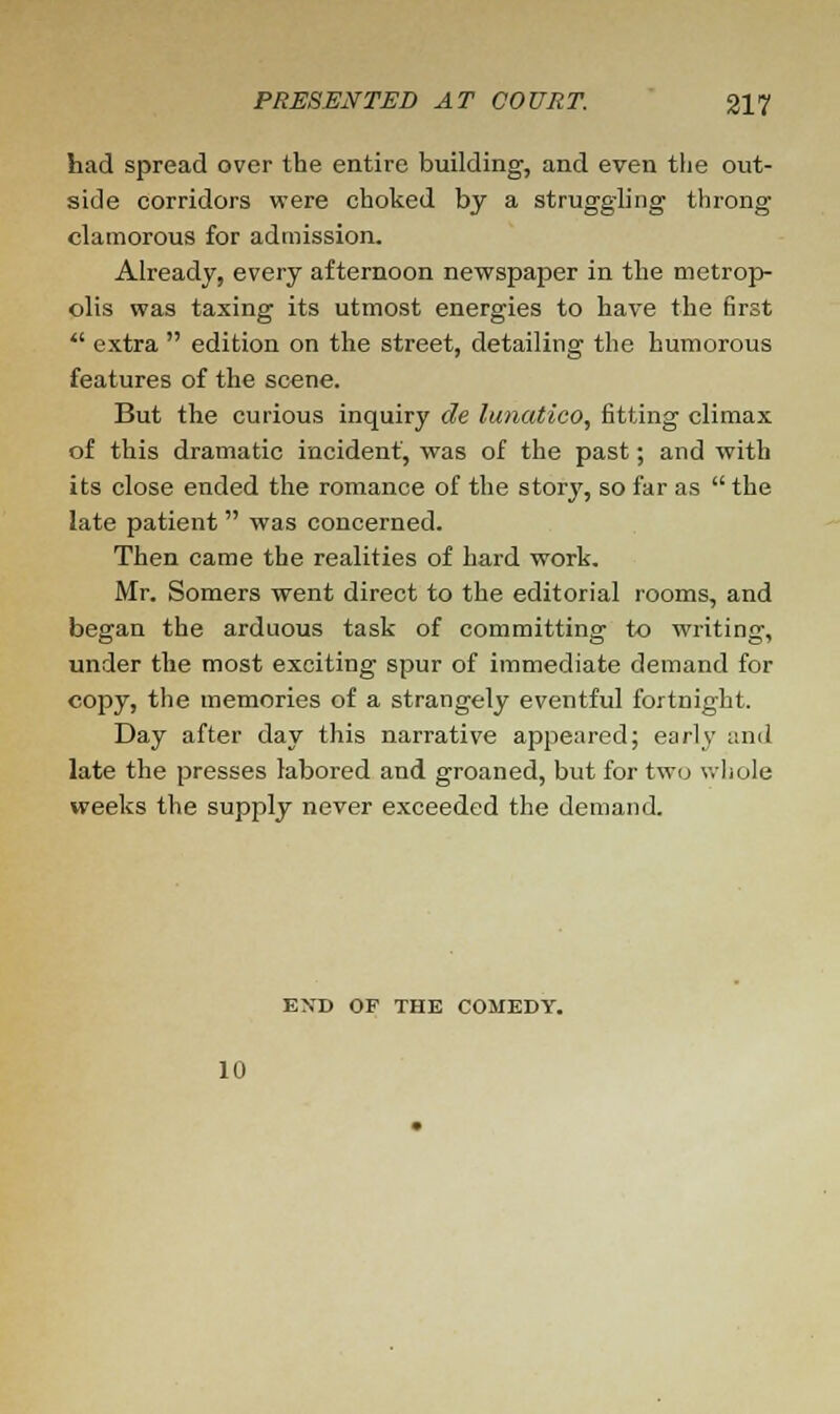 had spread over the entire building, and even the out- side corridors were choked by a struggling throng clamorous for admission. Already, every afternoon newspaper in the metrop- olis was taxing its utmost energies to have the first  extra  edition on the street, detailing the humorous features of the scene. But the curious inquiry de lunatico, fitting climax of this dramatic incident, was of the past; and with its close ended the romance of the story, so far as  the late patient was concerned. Then came the realities of hard work. Mr. Somers went direct to the editorial rooms, and began the arduous task of committing to writing, under the most exciting spur of immediate demand for copy, the memories of a strangely eventful fortnight. Day after day this narrative appeared; early and late the presses labored and groaned, but for two whole weeks the supply never exceeded the demand. EXD OF THE COMEDY. 10