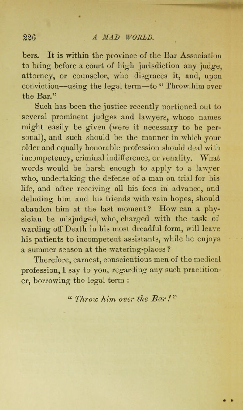 bers. It is within the province of the Bar Association to bring before a court of high jurisdiction any judge, attorney, or counselor, who disgraces it, and, upon conviction—using the legal term—to  Throw him over the Bar. Such has been the justice recently portioned out to several prominent judges and lawyers, whose names might easily be given (were it necessary to be per- sonal), and such should be the manner in which your older and equally honorable profession should deal with incompetency, criminal indifference, or venality. What words would be harsh enough to apply to a lawyer who, undertaking the defense of a man on trial for his life, and after receiving all his fees in advance, and deluding him and his friends with vain hopes, should abandon him at the last moment? How can a phy- sician be misjudged, who, charged with the task of warding off Death in his most dreadful form, will leave his patients to incompetent assistants, while he enjoys a summer season at the watering-places ? Therefore, earnest, conscientious men of the medical profession, I say to you, regarding any such practition- er, borrowing the legal term :  Throw him over the Bar!