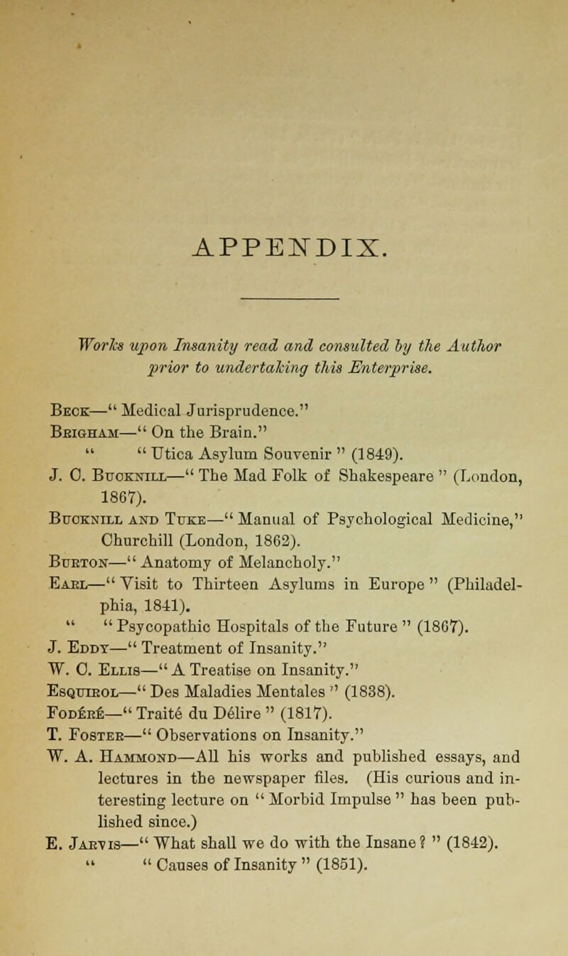 APPENDIX. Works upon Insanity read and consulted by the Author prior to undertaking this Enterprise. Beck— Medical Jurisprudence. Brigham— On the Brain.  Utica Asylum Souvenir  (1849). J. 0. Buoknill— The Mad Folk of Shakespeare  (London, 1867). Buoknill and Tuke— Manual of Psychological Medicine, Churchill (London, 1862). Burton—Anatomy of Melancholy. Eakl— Visit to Thirteen Asylums in Europe  (Philadel- phia, 1841).  Psycopathic Hospitals of the Future  (1867). J. Eddt— Treatment of Insanity. W. C. Ellis—ATreatise on Insanity. Esqutkol— Des Maladies Mentales  (1838). Fodere— Traite du Delire  (1817). T. Foster— Observations on Insanity. W. A. Hammond—All his works and published essays, and lectures in the newspaper files. (His curious and in- teresting lecture on  Morbid Impulse  has been pub- lished since.) E. Jarvis— What shall we do with the Insane?  (1842).  Causes of Insanity  (1851).