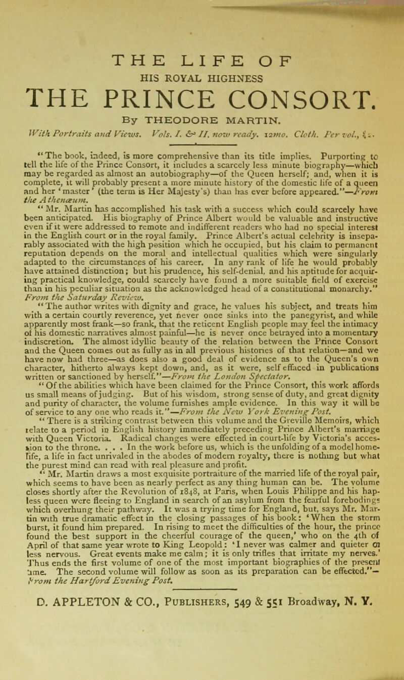 HIS ROYAL HIGHNESS THE PRINCE CONSORT. By THEODORE MARTIN. With Portraits and Views. Vols. I. S* //. now ready. 12/no. Cloth. Per re/., t i.  The book, indeed, is more comprehensive than Its title implies. Purporting to ttil the life of the Prince Consort, it includes a scarcely less minute biography—which may be regarded as almost an autobiography—of the Queen herself; and, when it is complete, it will probably present a more minute history of the domestic life of a queen and her 'master' (the term is Her Majesty's) than has ever before appeared.—/•'rem the A theneeum.  Mr. Martin has accomplished his task with a success which could scarcely have been anticipated. His biography of Prince Albert would be valuable and instructive even if it were addressed to remote and indifferent readers who had no special interest in the English court or in the royal family. Prince Albert's actual celebrity is insepa- rably associated with the high position which he occupied, but his claim to permanent reputation depends on the moral and intellectual qualities which were singularly adapted to the circumstances of his career. In any rank of life he would probably have attained distinction; but his prudence, his self-denial, and his aptitude for acquir- ing practical knowledge, could scarcely have found a more suitable field of exercise than in his peculiar situation as the acknowledged head of a constitutional monarchy.'* From the Saturday Review. The author writes with dignity and grace, he values his subject, and treats him with a certain courtly reverence, yet never once sinks into the panegyrist, and while apparendy most frank—so frank, that the reticent English people may feel the intimacy of his domestic narratives almost painful—he is never once betrayed into a momentary indiscretion. The almost idyllic beauty of the relation between the Prince Consort and the Queen comes out as fully as in all previous histories of that relation—and we have now had three—as does also a good deal of evidence as to the Queen's own character, hitherto always kept down, and, as it were, self effaced in publications written or sanctioned by herself.—From the London Spectator,  Of the abilities which have been claimed for the Prince Consort, this work affords us small means of judging. But of his wisdom, strong sense of duty, and great dignity and purity of character, the volume furnishes ample evidence. In this way it will be of service to any one who reads it.'*—From the New York Evening Post.  There is a striking contrast between this volume and the Grevillo Memoirs, which telate to a period in English history immediately preceding Prince Albert's marriage with Queen Victoria. Radical changes were effected in court-life by Victoria's acces- sion to the throne. , . . In the work before us, which is the unfolding of a modelhome- life, a life in fact unrivaled in the abodes of modern royalty, there is nothing but what the purest mind can read with real pleasure and profit.  Mr. Martin draws a most exquisite portraiture of the married life of the royal pair, which seems to have been as nearly perfect as any thing human can be. The volume closes shortly after the Revolution of 1848, at Paris, when Louis Philippe and his hap- less queen were fleeing to England in search of an asylum from the fearful forebodings which overhung their pathway. It was a trying time for England, but, says Mr. Mar- tin with true dramatic effect in the closing passages of his book: *When the storm burst, it found him prepared. In rising to meet the difficulties of the hour, the prince found the best support in the cheerful courage of the queen/ who on the 4th of April of that same year wrote to King Leopold : 'I never was calmer and quieter 01 less nervous. Great events make me calm; it is only trifles that irritate my nerves.' Thus ends the first volume of one of the most important biographies of the present jme. The second volume will follow as soon as its preparation can be effected.— %*rom the Hartford Evening Post,