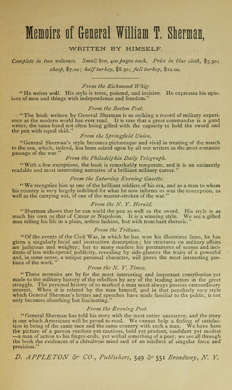 Memoirs of General William T. Sherman, WRITTEN BY HIMSELF. Complete in two volumes. Small Svo, 400 pages each. Price in blue cloth, $5.50; sheep, $7.00; half turkey, $8.50; full turkey, $12.00. From the Richmond Whig.  He writes well. His style is terse, pointed, and incisive. He expresses his opin- ions of men and things with independence and freedom. From t/te Boston Post. The book written by General Sherman is as striking a record of military experi- ence as the modern world has ever read. It is rare that a great commander is a good writer, the same hand not often being gifted with the capacity to hold the sword and the pen with equal skill. Fro?n the Springfield Unio?t. General Sherman's style becomes picturesque and vivid in treating of the march to the sea, which, indeed, has been seized upon by all our writers as the most romantic passage of the war. From the Philadelphia Daily Telegraph. With a few exceptions, the book is remarkably temperate, and it is an eminently readable and most interesting narrative of a brilliant military career. From the Saturday Evening Gazette.  We recognize him as one of the brilliant soldiers of his era, and as a man to whom his country is vei-y largely indebted for what he now informs us was the conception, as well as the carrying out, of one of the master-strokes of the war. From the N. Y. Herald.  Sherman shows that he can wield the pen as well as the sword. His style is as much his own as that of Caesar or Napoleon. It is a winning style. We see a gifted man telling his life in a plain, artless fashion, but with trenchant rhetoric. From the Tribune. Of the events of the Civil War, in which he has won his illustrious fame, he has given a singularly lucid and instructive description; his strictures on military affairs are judicious and weighty; but to many readers his portraitures of scenes and inci- dents of less wide-spread publicity, revealing by side-glances the traits of a powerful and, in some sense, a unique personal character, will prove the most interesting por- tions of the work. From the N. Y. Times.  These memoirs are by far the most interesting and important contribution yet made to the military history of the rebellion by any of the leading actors in the great struggle. The personal history of so marked a man must always possess extraordinary interest. When it is related by the man himself, and in that peculiarly racy style which General Sherman's letters and speeches have made familiar to the public, it not only becomes absorbing but fascinating. From the Evening Post.  General Sherman has told his story with the most entire unreserve, and the story is one which Americans will be proud to read. We cannot help a feeling of satisfac- tion in being of the same race and the same country with such a man. We have here the picture of a person resolute yet cautious, bold yet prudent, confident yet modest —a man of action to his finger-ends, yet withal something of a poet; we see all through the book the evidences of a chivalrous mind and of an intellect of singular force and precision.