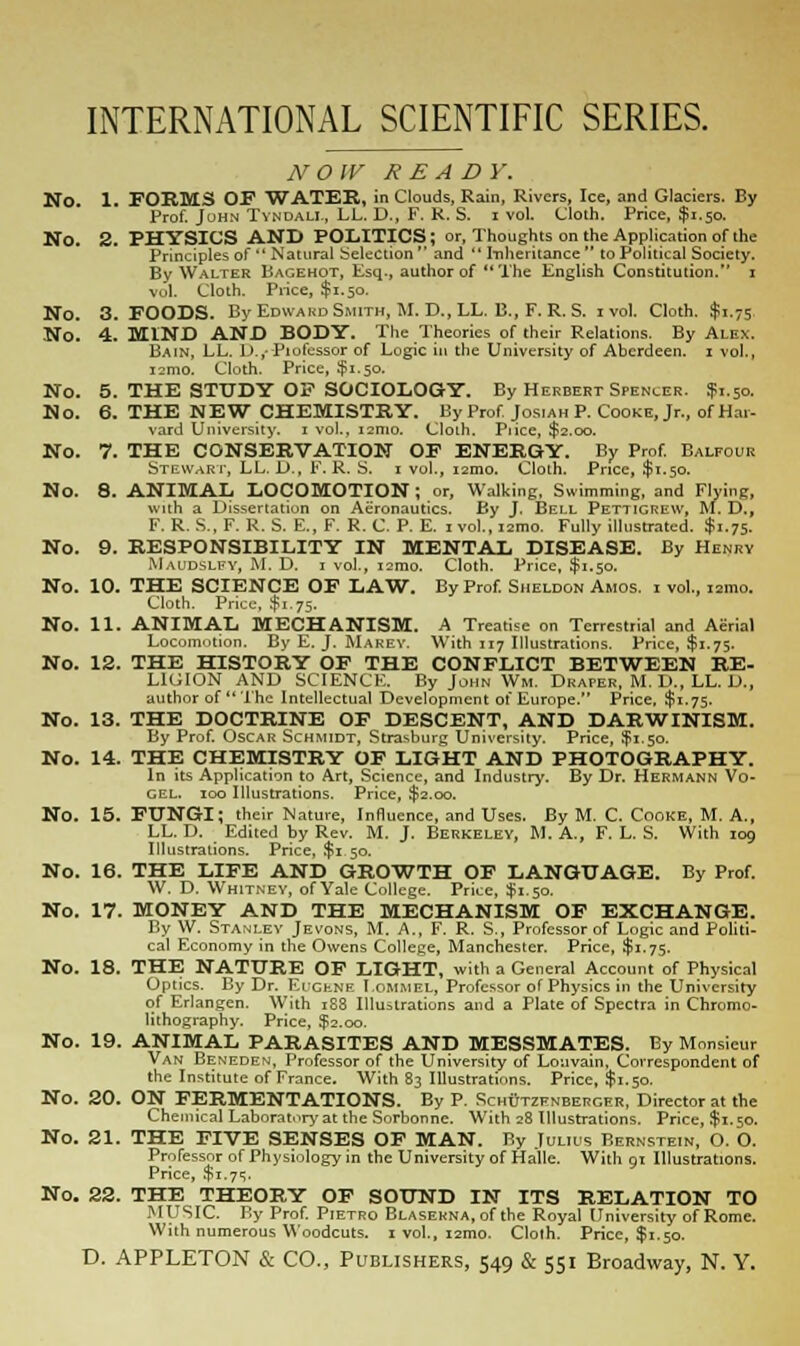 INTERNATIONAL SCIENTIFIC SERIES. NOW READ Y. No 1. FORMS OF WATER, in Clouds, Rain, Rivers, Ice, and Glaciers. By Prof. John Tvndali., LL. D., F. R. S. i vol. Cloth. Price, $1.50. No. 2. PHYSICS AND POLITICS; or, Thoughts on the Application of the Principles of  Natural Selection  and  Inheritance  to Political Society. By Walter Bagehot, Esq., author of The English Constitution. 1 vol. Cloth. Piice, $1.50. No. 3. FOODS. By Edward Smith, M.D..LL. B., F.R.S. 1 vol. Cloth. $1.75 No. 4. MIND AND BODY. The Theories of their Relations. By Alex. Bain, LL. D.,-Piofessor of Logic in the University of Aberdeen. 1 vol., i2mo. Cloth. Price, $1.50. No. 5. THE STUDY OF SOCIOLOGY. By Herbert Spencer. J1.50. No. 6. THE NEW CHEMISTRY. By Prof Jos.ah P. Cooke, Jr., of Har- vard University. 1 vol., 121110. Clolh. Piice, $2.00. No. 7. THE CONSERVATION OF ENERGY. By Prof. Balfour Stewart, LL. D., F. R. S. 1 vol., i2mo. Cloth. Price, $1.50. No. 8. ANIMAL LOCOMOTION; or, Walking, Swimming, and Flying, with a Dissertation on Aeronautics. By J. Bell Pettigrew, M. D., F. R. S., F. R. S. E., F. R. C. P. E. ivol., ismo. Fully illustrated. $1.75. No. 9. RESPONSIBILITY IN MENTAL DISEASE. By Henry Maudslfy, M. D. 1 vol., i2mo. Cloth. Price, $1.50. No. 10. THE SCIENCE OF LAW. By Prof. Sheldon Amos, i vol., i2mo. Cloth. Price. $1.75. No. 11. ANIMAL MECHANISM. A Treatise on Terrestrial and Aerial Locomotion. By E. J. Marey. With 117 Illustrations. Price, $1.75. No. 12. THE HISTORY OF THE CONFLICT BETWEEN RE- LIGION AND SCIENCE. By John Wm. Draper, M. D., LL. D., author of The Intellectual Development of Europe. Price. $1.75. No. 13. THE DOCTRINE OF DESCENT, AND DARWINISM. By Prof. Oscar Schmidt, Strasburg University. Price, ¥1.50. No. 14. THE CHEMISTRY OF LIGHT AND PHOTOGRAPHY. In its Application to Art, Science, and Industry. By Dr. Hermann Vo- gel. 100 Illustrations. Price, $2.00. No. 15. FUNGI; their Nature, Influence, and Uses. By M. C. Cooke, M. A., LL. D. Edited by Rev. M. J. Berkeley, M. A., F. L. S. With 109 Illustrations. Price, $1 50. No. 16. THE LIFE AND GROWTH OF LANGUAGE. By Prof. W. D. Whitney, of Yale College. Price, $1.50. No. 17. MONEY AND THE MECHANISM OF EXCHANGE. By W. Stanley Jevons, M. A., F. R. S., Professor of Logic and Politi- cal Economy in the Owens College, Manchester. Price, $1.75. No. 18. THE NATURE OF LIGHT, with a General Account of Physical Optics. By Dr. EucfcNE I.ommel, Professor of Physics in the University of Erlangen. With 1S8 Illustrations and a Plate of Spectra in Chromo- lithography. Price, $2.00. No. 19. ANIMAL PARASITES AND MESSMATES. By Monsieur Van Beneden, Professor of the University of Louvain, Correspondent of the Institute of France. With 83 Illustrations. Price, $1.50. No. 20. ON FERMENTATIONS. By P. SchOtzfnberger, Director at the Chemical Laboratory at the Sorbonnc. With 28 Illustrations. Price, $1.50. No. 21. THE FIVE SENSES OF MAN. By Julius Bernstein, O. O. Professor of Physiology in the University of Halle. With 91 Illustrations. Price, $1.7=;. No. 22. THE THEORY OF SOUND IN ITS RELATION TO MUSIC. By Prof. Pietro Blasekna, of the Royal University of Rome. With numerous Woodcuts. 1 vol., i2mo. Cloth. Price, $1.50.