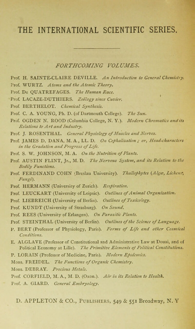 FORTHCOMING VOLUMES. Prof. H. SAINTE-CLAIRE DEVILLE. An Introduction to General Chemistry. Prof. WURTZ. Atoms and the Atomic Theory. Prof. De QUATREFAGES. The Human Race. Prof. LACAZE-DUTHIERS. Zoology since Cuvier. Prof. BERTHELOT. Chemical Synthesis. Prof. C. A. YOUNG, Ph. D. (of Dartmouth College). The Sun. Prof. OGDEN N. ROOD (Columbia College, N. Y.). Modern Chromatics audits Relations to A rt and Industry. Prof. J. ROSENTHAL. General Physiology of Muscles and Nerves. Prof. JAMES D. DANA, M. A , LL. D. On Ceplialization ; or. Head-characters in the Gradation and Progress of Life. Prof. S. W. JOHNSON, M. A. On the Nutrition of Plants. Prof. AUSTIN FLINT, Jr., M. D. The Nervous System, and its Relation to the Bodily Functions. Prof. FERDINAND COHN (Breslau University). Thallophytcs (Alga; Lichen; Fungi). Prof. HERMANN (University of Zurich). Respiration. Prof. LEUCKART (University of Leipsic). Outlines of Animal Organization. Prof. LIEBREICH (University of Berlin). Outlines of Toxicology. Prof. K.UNDT (University of Strasburg). On Sound. Prof. REES (University of Erlangen). On Parasitic Plants. Prof. STEINTHAL (University of Berlin). Outlines of the Science of Language. P. BERT (Professor of Physiology, Paris). Forms of Life and other Cosmical Conditions. E. ALGLAVE (Professor of Constitutional and Administrative Law at Douai, and of Political Economy at Lille). The Primitive Elements oj Political Constitutions. P. LORAIN (Professor of Medicine, Paris). Modern Epidemics. Mons. FREIDEL. The Functions of Organic Chemistry. Mons. DEBRAY. Precious Metals. Prof. CORFIELD, M. A., M. D. (Oxon.). Air in its Relation to Health. Prof. A. GIARD. General Embryology.