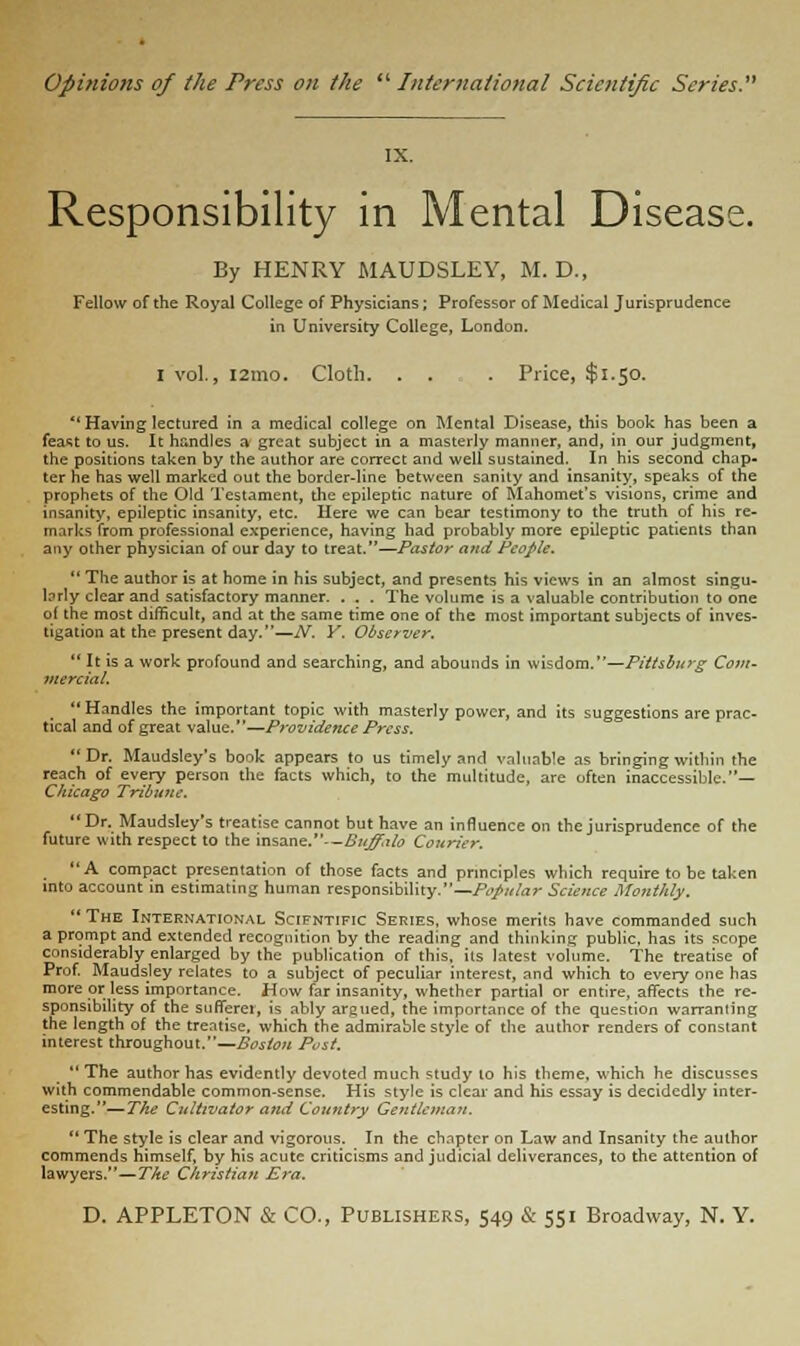 Opinions of the Press on the  International Scientific Series. Responsibility in Mental Disease. By HENRY MAUDSLEY, M. D., Fellow of the Royal College of Physicians; Professor of Medical Jurisprudence in University College, London. I vol., l2mo. Cloth. . . . Price, $1.50.  Having lectured in a medical college on Mental Disease, this book has been a feast to us. It handles a great subject in a masterly manner, and, in our judgment, the positions taken by the author are correct and well sustained. In his second chap- ter he has well marked out the border-line between sanity and insanity, speaks of the prophets of the Old Testament, the epileptic nature of Mahomet's visions, crime and insanity, epileptic insanity, etc. Here we can bear testimony to the truth of his re- marks from professional experience, having had probably more epileptic patients than any other physician of our day to treat.—Pastor and People.  The author is at home in his subject, and presents his views in an almost singu- brly clear and satisfactory manner. . . . The volume is a valuable contribution to one of the most difficult, and at the same time one of the most important subjects of inves- tigation at the present day.—N. Y. Observer. 11 It is a work profound and searching, and abounds in wisdom.—Pitts Burg Com- mercial. Handles the important topic with masterly power, and its suggestions are prac- tical and of great value.—Providence Press. Dr. Maudsley's book appears to us timely and valuable as bringing within the reach of every person the facts which, to the multitude, are often inaccessible.— Chicago Tribune, Dr. Maudsley's treatise cannot but have an influence on the jurisprudence of the future with respect to the insane.—Buffalo Courier. A compact presentation of those facts and principles which require to be taken into account in estimating human responsibility.—Papular Science Monthly. The International Scifntific Series, whose merits have commanded such a prompt and extended recognition by the reading and thinking public, has its scope considerably enlarged by the publication of this, its latest volume. The treatise of Prof. Maudsley relates to a subject of peculiar interest, and which to every one has more or less importance. How far insanity, whether partial or entire, affects the re- sponsibility of the sufferer, is ably argued, the importance of the question warranting the length of the treatise, which the admirable style of the author renders of constant interest throughout.—Boston Post.  The author has evidently devoted much study to his theme, which he discusses with commendable common-sense. His style is clear and his essay is decidedly inter- esting.— The Cultivator and Country Gentleman.  The style is clear and vigorous. In the chapter on Law and Insanity the author commends himself, by his acute criticisms and judicial deliverances, to the attention of lawyers.—The Christian Era.