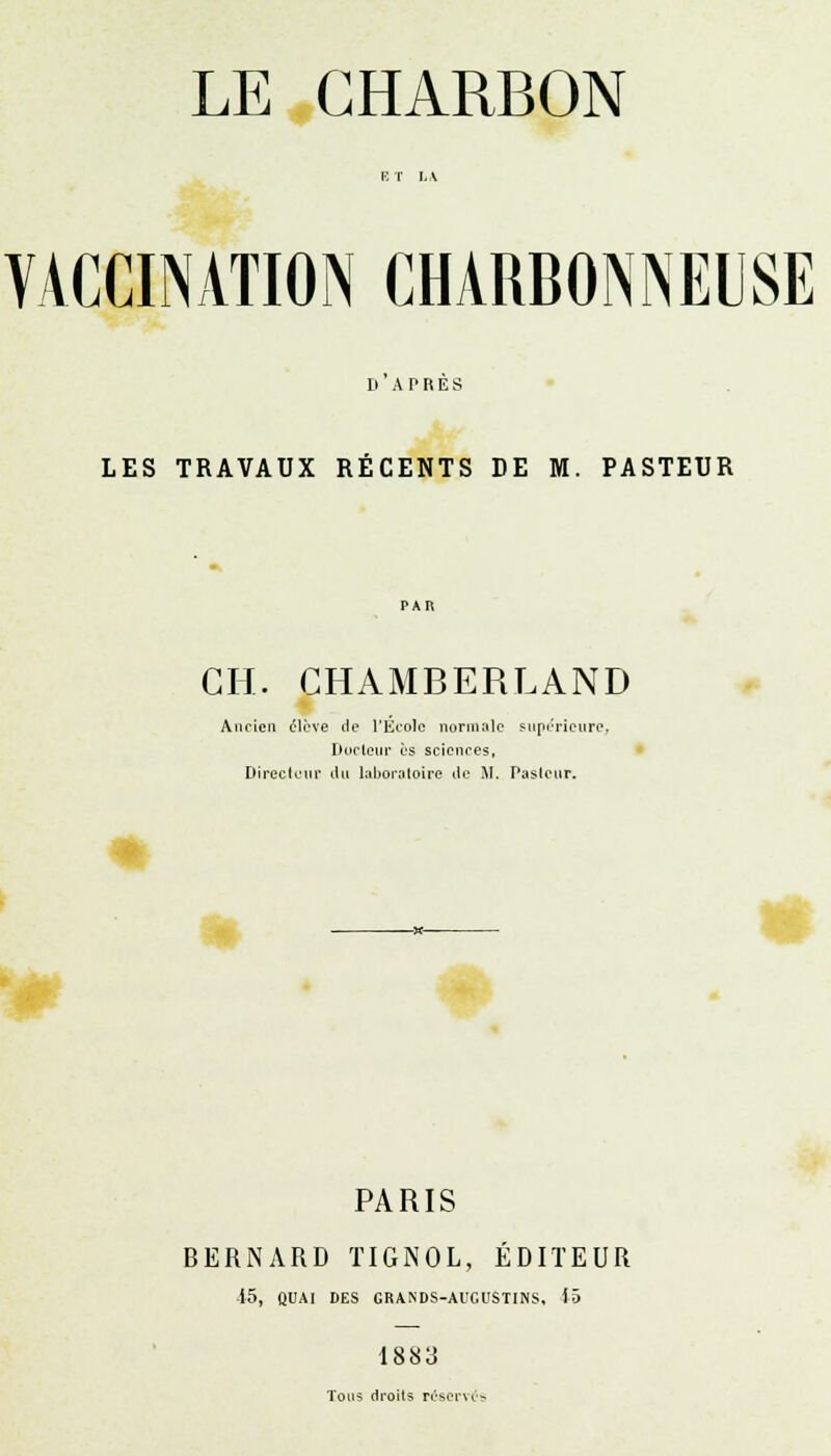 LE CHARBON VACCINATION CHARBONNEUSE D APRES LES TRAVAUX RÉCENTS DE M. PASTEUR GH. CHAMBERLAND Ancien élève de l'École normale supérieure. Docteur es sciences, Directeur du laboratoire de M. Puslcur. PARIS BERNARD TIGNOL, ÉDITEUR 15, QUAI DES GRANDS-AUGUSTINS. 15 1883 Tous droits réservés