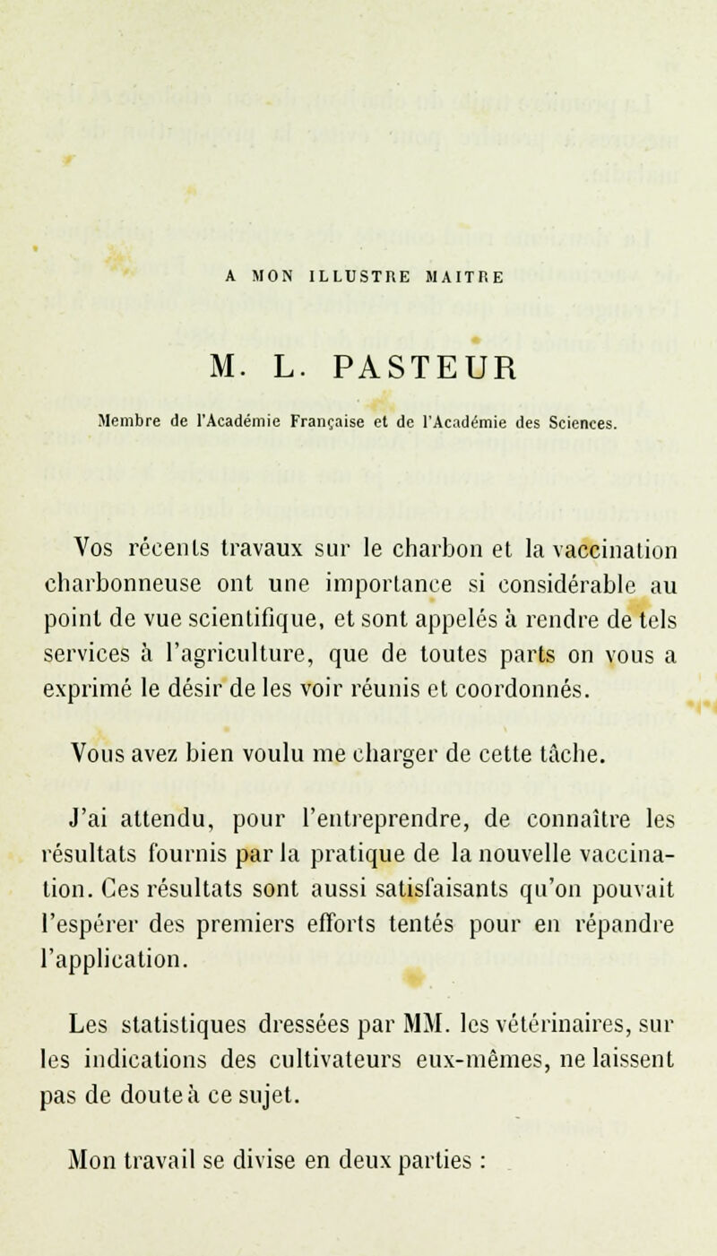 A MON ILLUSTRE MAITRE M. L. PASTEUR Membre de l'Académie Française et de l'Académie des Sciences. Vos récenls travaux sur le charbon et la vaccination charbonneuse ont une importance si considérable au point de vue scientifique, et sont appelés à rendre de tels services à l'agriculture, que de toutes parts on vous a exprimé le désir de les voir réunis et coordonnés. Vous avez bien voulu me charger de cette tâche. J'ai attendu, pour l'entreprendre, de connaître les résultats fournis par la pratique de la nouvelle vaccina- tion. Ces résultats sont aussi satisfaisants qu'on pouvait l'espérer des premiers efforts tentés pour en répandre l'application. Les statistiques dressées par MM. les vétérinaires, sur les indications des cultivateurs eux-mêmes, ne laissent pas de doute à ce sujet. Mon travail se divise en deux parties :