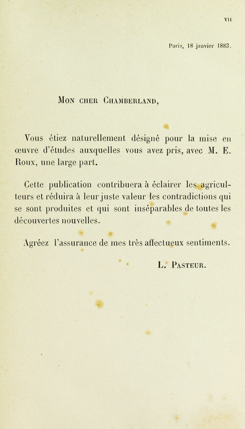 Paris, 18 janvier 1883. Mon cher Chamberland, Vous étiez naturellement désigné pour la mise en œuvre d'études auxquelles vous avez pris, avec M. E. Roux, une large part. Cette publication contribuera à éclairer les agricul- teurs et réduira à leur juste valeur les contradictions qui se sont produites et qui sont inséparables de toutes les découvertes nouvelles. Agréez l'assurance de mes très affectueux sentiments. L. Pasteur.