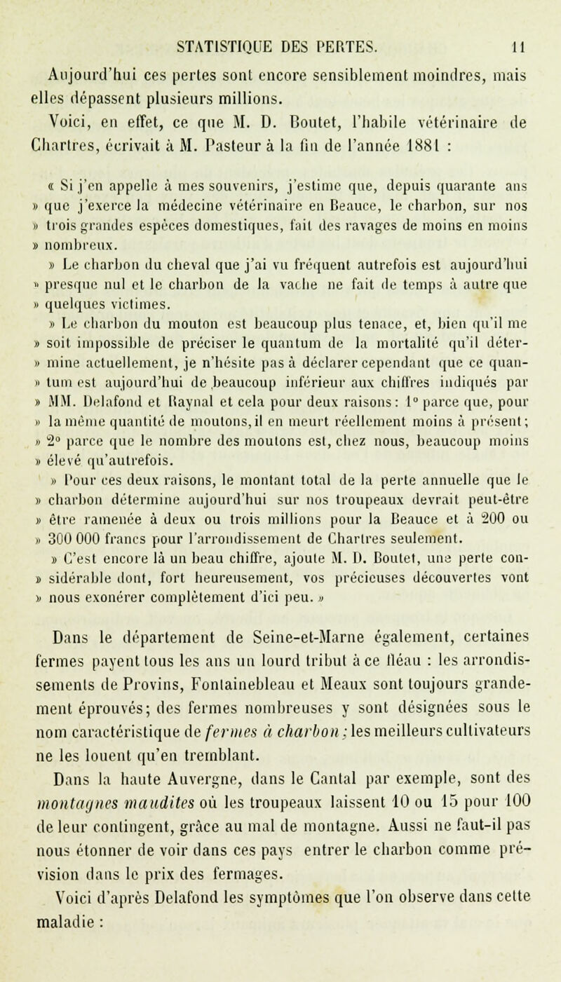 Aujourd'hui ces pertes sont encore sensiblement moindres, mais elles dépassent plusieurs millions. Voici, en effet, ce que M. D. Boutet, l'habile vétérinaire de Chartres, écrivait à M. Pasteur à la fin de l'année 1881 : « Si j'en appelle à mes souvenirs, j'estime que, depuis quarante ans » que j'exerce la médecine vétérinaire en Beauce, le charbon, sur nos » trois grandes espèces domestiques, fait des ravages de moins en moins » nombreux. » Le charbon du cheval que j'ai vu fréquent autrefois est aujourd'hui » presque nul et le charbon de la vache ne fait de temps à autre que » quelques victimes. » Le charbon du mouton est beaucoup plus tenace, et, bien qu'il me » soit impossible de préciser le quantum de la mortalité qu'il déter- » mine actuellement, je n'hésite pas à déclarer cependant que ce quan- » lum est aujourd'hui de .beaucoup inférieur aux chiffres indiqués par » MM. Delafond et Raynal et cela pour deux raisons: 1° parce que, pour » la même quantité de moutons,il en meurt réellement moins à présent; » 2° parce que le nombre des moutons est, chez nous, beaucoup moins » élevé qu'autrefois. » l'our ces deux raisons, le montant total de la perte annuelle que le » charbon détermine aujourd'hui sur nos troupeaux devrait peut-être » être ramenée à deux ou trois millions pour la Beauce et à 200 ou » 300 000 francs pour l'arrondissement de Chartres seulement. » C'est encore là un beau chiffre, ajoute AL D. Boutet, une perte con- » sidérable dont, fort heureusement, vos précieuses découverts vont d nous exonérer complètement d'ici peu. » Dans le département de Seine-et-Marne également, certaines fermes payent tous les ans un lourd tribut à ce fléau : les arrondis- sements de Provins, Fontainebleau et Meaux sont toujours grande- ment éprouvés; des fermes nombreuses y sont désignées sous le nom caractéristique de fermes à charbon : les meilleurs cultivateurs ne les louent qu'en tremblant. Dans la haute Auvergne, dans le Cantal par exemple, sont des montagnes maudites où les troupeaux laissent 10 ou 15 pour 100 de leur contingent, grâce au mal de montagne. Aussi ne faut-il pas nous étonner de voir dans ces pays entrer le charbon comme pré- vision dans le prix des fermages. Voici d'après Delafond les symptômes que l'on observe dans cette maladie :