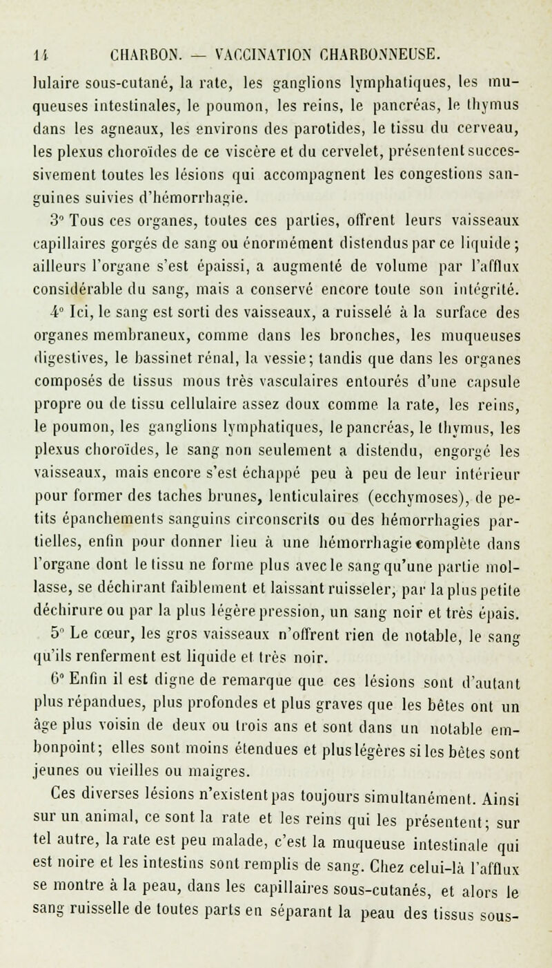 lulaire sous-cutané, la rate, les ganglions lymphatiques, les mu- queuses intestinales, le poumon, les reins, le pancréas, le thymus dans les agneaux, les environs des parotides, le tissu du cerveau, les plexus choroïdes de ce viscère et du cervelet, présentent succes- sivement toutes les lésions qui accompagnent les congestions san- guines suivies d'hémorrhagie. 3 Tous ces organes, toutes ces parties, offrent leurs vaisseaux capillaires gorgés de sang ou énormément distendus par ce liquide ; ailleurs l'organe s'est épaissi, a augmenté de volume par l'afflux considérable du sang, mais a conservé encore toute son intégrité. 4° Ici, le sang est sorti des vaisseaux, a ruisselé à la surface des organes membraneux, comme clans les bronches, les muqueuses digestives, le bassinet rénal, la vessie; tandis que dans les organes composés de tissus mous très vasculaires entourés d'une capsule propre ou de tissu cellulaire assez doux comme la rate, les reins, le poumon, les ganglions lymphatiques, le pancréas, le thymus, les plexus choroïdes, le sang non seulement a distendu, engorgé les vaisseaux, mais encore s'est échappé peu à peu de leur intérieur pour former des taches brunes, lenticulaires (ecchymoses), de pe- tits épanchements sanguins circonscrits ou des hémorrhagies par- tielles, enfin pour donner lieu à une hémorrhagie complète dans l'organe dont le tissu ne forme plus avec le sang qu'une partie mol- lasse, se déchirant faiblement et laissant ruisseler, par la plus petite déchirure ou par la plus légère pression, un sang noir et très épais. 5° Le cœur, les gros vaisseaux n'offrent rien de notable, le sang qu'ils renferment est liquide et très noir. 6 Enfin il est digne de remarque que ces lésions sont d'autant plus répandues, plus profondes et plus graves que les bêtes ont un âge plus voisin de deux ou trois ans et sont dans un notable em- bonpoint; elles sont moins étendues et plus légères si les bêtes sont jeunes ou vieilles ou maigres. Ces diverses lésions n'existent pas toujours simultanément. Ainsi sur un animal, ce sont la rate et les reins qui les présentent; sur tel autre, la rate est peu malade, c'est la muqueuse intestinale qui est noire et les intestins sont remplis de sang. Chez celui-là l'afflux se montre à la peau, dans les capillaires sous-cutanés, et alors le sang ruisselle de toutes parts en séparant la peau des tissus sous-