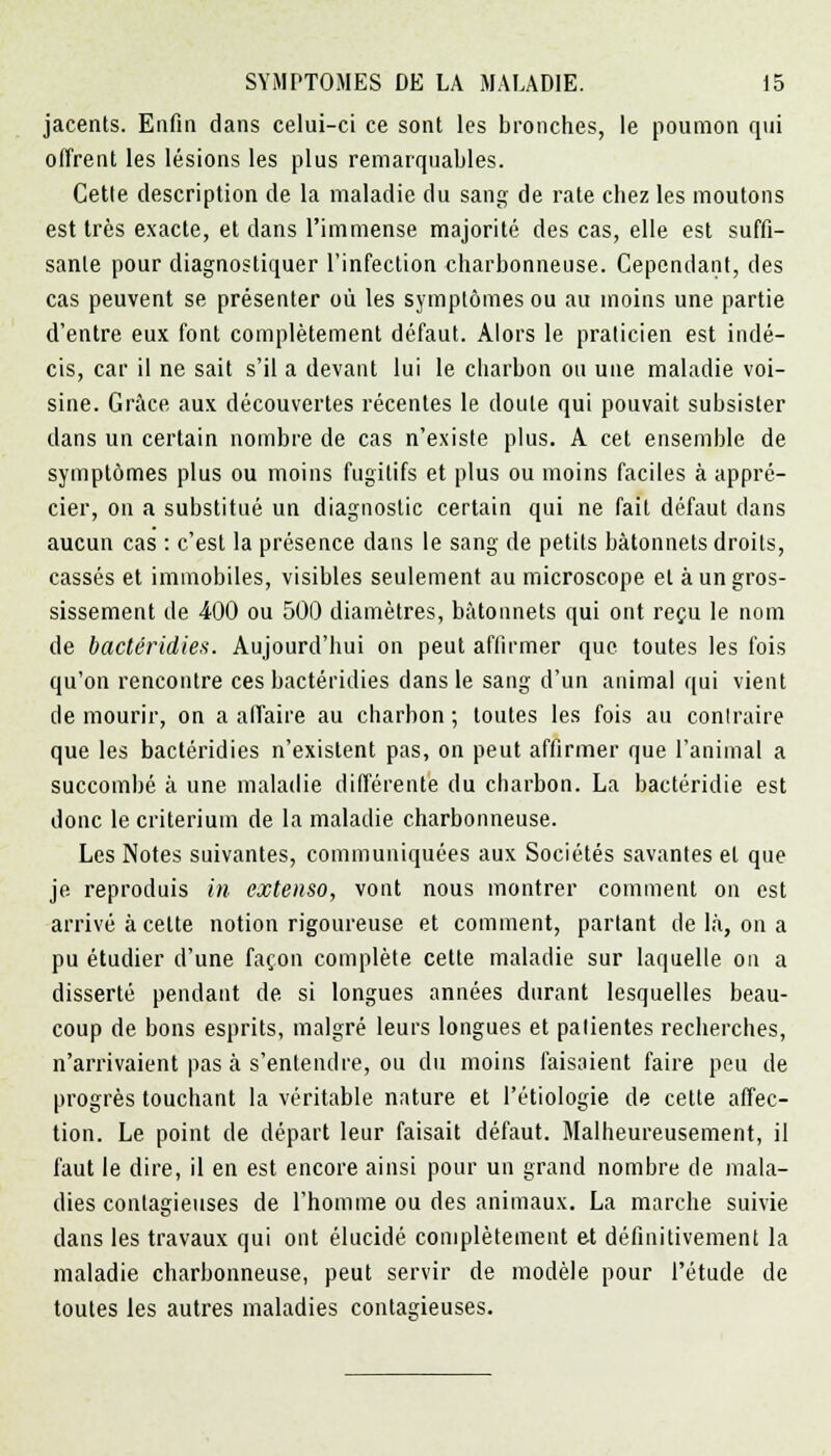 jacents. Enfin dans celui-ci ce sont les bronches, le poumon qui offrent les lésions les plus remarquables. Cetle description de la maladie du sang de rate chez les moutons est très exacte, et dans l'immense majorité des cas, elle est suffi- sante pour diagnostiquer l'infection charbonneuse. Cependant, des cas peuvent se présenter où les symptômes ou au moins une partie d'entre eux font complètement défaut. Alors le praticien est indé- cis, car il ne sait s'il a devant lui le charbon ou une maladie voi- sine. Grâce aux découvertes récentes le doute qui pouvait subsister clans un certain nombre de cas n'existe plus. A cet ensemble de symptômes plus ou moins fugitifs et plus ou moins faciles à appré- cier, on a substitué un diagnostic certain qui ne fait défaut dans aucun cas : c'est la présence dans le sang de petits bâtonnets droits, cassés et immobiles, visibles seulement au microscope et à un gros- sissement de 400 ou 500 diamètres, bâtonnets qui ont reçu le nom de bactéridies. Aujourd'hui on peut affirmer que toutes les fois qu'on rencontre ces bactéridies dans le sang d'un animal qui vient de mourir, on a affaire au charbon ; toutes les fois au contraire que les bactéridies n'existent pas, on peut affirmer que l'animal a succombé à une maladie différente du charbon. La bactéridie est donc le critérium de la maladie charbonneuse. Les Notes suivantes, communiquées aux Sociétés savantes et que je reproduis in extenso, vont nous montrer comment on est arrivé à celte notion rigoureuse et comment, parlant de là, on a pu étudier d'une façon complète cette maladie sur laquelle on a disserté pendant de si longues années durant lesquelles beau- coup de bons esprits, malgré leurs longues et patientes recherches, n'arrivaient pas à s'entendre, ou du moins faisaient faire peu de progrès touchant la véritable nature et l'étiologie de cette affec- tion. Le point de départ leur faisait défaut. Malheureusement, il faut le dire, il en est encore ainsi pour un grand nombre de mala- dies contagieuses de l'homme ou des animaux. La marche suivie dans les travaux qui ont élucidé complètement et définitivement la maladie charbonneuse, peut servir de modèle pour l'étude de toutes les autres maladies contagieuses.