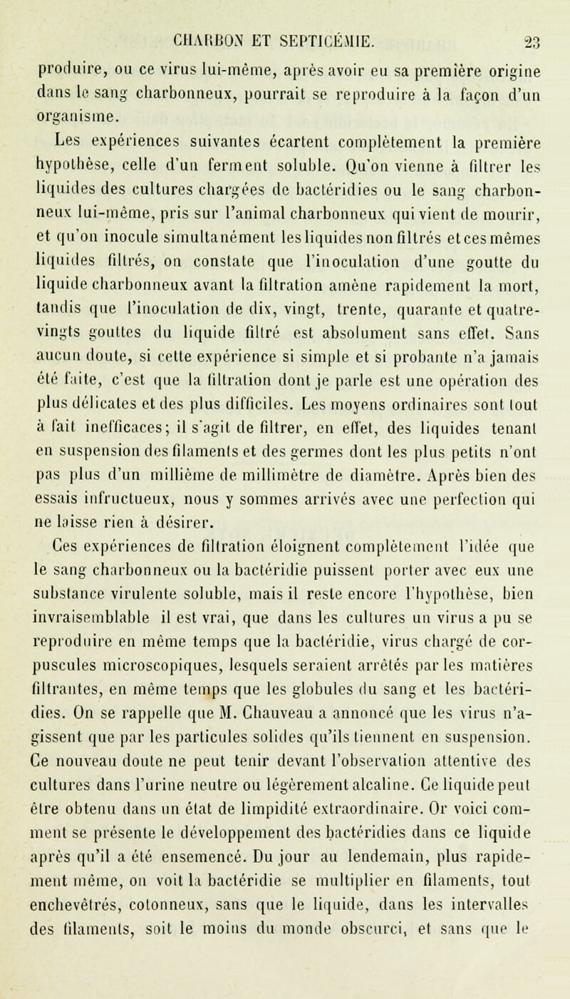 produire, ou ce virus lui-même, après avoir eu sa première origine dans le sang charbonneux, pourrait se reproduire à la façon d'un organisme. Les expériences suivantes écartent complètement la première hypothèse, celle d'un ferment soluble. Qu'on vienne à filtrer les liquides des cultures chargées de bactéridies ou le sang charbon- neux lui-même, pris sur l'animal charbonneux qui vient de mourir, et qu'on inocule simultanément les liquides non filtrés et ces mêmes liquides filtrés, on constate que l'inoculation d'une goutte du liquide charbonneux avant la filtration amène rapidement la mort, tandis que l'inoculation de dix, vingt, trente, quarante et quatre- vingts gouttes du liquide filtré est absolument sans effet. Sans aucun doute, si cette expérience si simple et si probante n'a jamais été faite, c'est que la filtration dont je parle est une opération des plus délicates et des plus difficiles. Les moyens ordinaires sont tout à fait inefficaces; il s'agit de filtrer, en effet, des liquides tenant en suspension des filaments et des germes dont les plus petits n'ont pas plus d'un millième de millimètre de diamètre. Après bien des essais infructueux, nous y sommes arrivés avec une perfection qui ne laisse rien à désirer. Ces expériences de filtration éloignent complètement l'idée que le sang charbonneux ou la bactéridie puissent porter avec eux une substance virulente soluble, mais il reste encore l'hypothèse, bien invraisemblable il est vrai, que dans les cultures un virus a pu se reproduire en même temps que la bactéridie, virus chargé de cor- puscules microscopiques, lesquels seraient arrêtés par les matières filtrantes, en même temps que les globules du sang et les bactéri- dies. On se rappelle que M. Chauveau a annoncé que les virus n'a- gissent que par les particules solides qu'ils tiennent en suspension. Ce nouveau doute ne peut tenir devant l'observation attentive des cultures dans l'urine neutre ou légèrement alcaline. Ce liquide peut être obtenu dans un état de limpidité extraordinaire. Or voici com- ment se présente le développement des bactéridies dans ce liquide après qu'il a été ensemencé. Du jour au lendemain, plus rapide- ment même, on voit la bactéridie se multiplier en filaments, tout enchevêtrés, cotonneux, sans que le liquide, dans les intervalles des filaments, soit le moins du monde obscurci, et sans que le