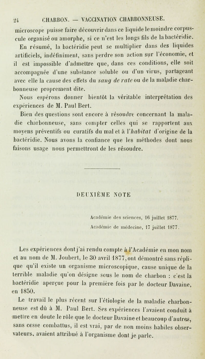 microscope puisse faire dé couvrir dans ce liquide lemoindre corpus- cule organisé ou amorphe, si ce n'est les longs fils de labacléridie. En résumé, la bacléridie peut se multiplier dans des liquides artificiels, indéfiniment, sans perdre son action syr l'économie, et il est impossible d'admettre que, dans ces conditions, elle soit accompagnée d'une substance soluble ou d'un virus, partageant avec elle la cause des effets du sang de rate ou de la maladie char- bonneuse proprement dite. Nous espérons donner bientôt la véritable interprétation des expériences de M. Paul Bert. Bien des questions sont encore à résoudre concernant la mala- die charbonneuse, sans compter celles qui se rapportent aux moyens préventifs ou curatifs du mal et à l'habitat d'origine de la bacléridie. Nous avons la confiance que les méthodes dont nous faisons usage nous permettront de les résoudre. DEUXIEME NOTE Académie des sciences, 16 juillet 1877. Académie de médecine, 17 juillet 1877. Les expériences dont j'ai rendu compte à l'Académie en mon nom et au nom de M. Joubert, le 30 avril 1877,ont démontré sans répli- que qu'il existe un organisme microscopique, cause unique de la terrible maladie qu'on désigne sous le nom de charbon : c'est la bactéridie aperçue pour la première fois par le docteur Davaine, en 1850. Le travail le plus récent sur l'étiologie de la maladie charbon- neuse est dû à M. Paul Bert. Ses expériences l'avaient conduit à mettre en doute le rôle que le docteur Davaine et beaucoup d'autres, sans cesse combattus, il est vrai, par de non moins habiles obser- vateurs, avaient attribué à l'organisme dont je parle.