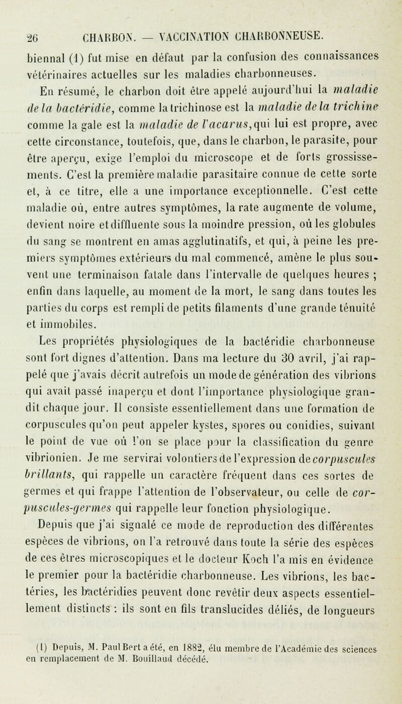 biennal (1) fut mise en défaut par la confusion des connaissances vétérinaires actuelles sur les maladies charbonneuses. En résumé, le charbon doit être appelé aujourd'hui la maladie de la bactéridie, comme la trichinose est la maladie de la trichine comme la gale est la maladie de Vacants,qui lui est propre, avec cette circonstance, toutefois, que, dans le charbon, le parasite, pour être aperçu, exige l'emploi du microscope et de forts grossisse- ments. C'est la première maladie parasitaire connue de cette sorte et, à ce titre, elle a une importance exceptionnelle. C'est cette maladie où, entre autres symptômes, la rate augmente de volume, devient noire etdiffluente sous la moindre pression, où les globules du sang se montrent en amas agglutinatifs, et qui, à peine les pre- miers symptômes extérieurs du mal commencé, amène le plus sou- vent une terminaison fatale dans l'intervalle de quelques heures ; enfin dans laquelle, au moment de la mort, le sang dans toutes les parties du corps est rempli de petits filaments d'une grande ténuité et immobiles. Les propriétés physiologiques de la bactéridie charbonneuse sont fort dignes d'attention. Dans ma lecture du 30 avril, j'ai rap- pelé que j'avais décrit autrefois un mode de génération des vibrions qui avait passé inaperçu et dont l'importance physiologique gran- dit chaque jour. Il consiste essentiellement dans une formation de corpuscules qu'on peut appeler kystes, spores ou conidies, suivant le point de vue où l'on se place pour la classification du genre vibrionien. Je me servirai volontiers de l'expression de corpuscules brillants, qui rappelle un caractère fréquent dans ces sortes de germes et qui frappe l'attention de l'observateur, ou celle de cor- puscules-germes qui rappelle leur fonction physiologique. Depuis que j'ai signalé ce mode de reproduction des différentes espèces de vibrions, on l'a retrouvé dans toute la série des espèces de ces êtres microscopiques et le docteur Koch l'a mis en évidence le premier pour la bactéridie charbonneuse. Les vibrions, les bac- téries, les bactéridies peuvent donc revêtir deux aspects essentiel- lement distincts : ils sont en fils translucides déliés, de longueurs (I) Depuis, M. PaulBertaété, en 188-2, élu membre de l'Académie des sciences en remplacement de M. Bouillaud décédé.