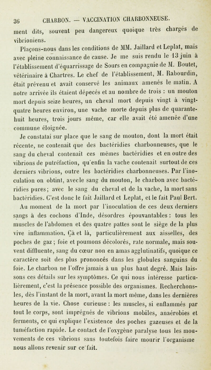 ment dits, souvent peu dangereux quoique très chargés de vibiioniens. Plaçons-nous dans les conditions de MM. Jaillard et Leplat, mais avec pleine connaissance de cause. Je me suis rendu le 13 juin à l'établissement d'équarrissage de Sours en compagnie de M. Boutet, vétérinaire à Chartres. Le chef de l'établissement, M. Rabourdin, était prévenu et avait conservé les animaux amenés le matin. A notre arrivée ils étaient dépecés et au nombre de trois : un mouton mort depuis seize heures, un cheval mort depuis vingt à vingt- quatre heures environ, une vache morte depuis plus de quarante- huit heures, trois jours même, car elle avait été amenée d'une commune éloignée. Je constatai sur place que le sang de mouton, dont la mort était récente, ne contenait que des bactéridies charbonneuses, que le sang du cheval contenait ces mêmes bactéridies et en outre des vibrions de putréfaction, qu'enfin la vacbe contenait surtout de ces derniers vibrions, outre les bactéridies charbonneuses. Par l'ino- culation on obtint, avecle sang du mouton, le charbon avec bacté- ridies pures; avec le sang du cheval et de la vache, la mort sans bactéridies. C'est donc le fait Jaillard et Leplat, et le fait Paul Bert. Au moment de la mort par l'inoculation de ces deux derniers sangs à des cochons d'Inde, désordres épouvantables : tous les muscles de l'abdomen et des quatre pattes sont le siège de la plus vive inflammation. Çà et là, particulièrement aux aisselles, des poches de gaz ; foie et poumons décolorés, rate normale, mais sou- vent diflluente, sang du coeur non en amas agglutinalifs, quoique ce caractère soit des plus prononcés dans les globules sanguins du foie. Le charbon ne l'offre jamais à un plus haut degré. Mais lais- sons ces détails sur les symptômes. Ce qui nous intéresse particu- lièrement, c'est la présence possible des organismes. Recherchons- les, dès l'instant de la mort, avant la mort même, dans les dernières heures de la vie. Chose curieuse : les muscles, si enflammés par tout le corps, sont imprégnés de vibrions mobiles, anaérobies et ferments, ce qui explique l'existence des poches gazeuses et de la tuméfaction rapide. Le contact de l'oxygène paralyse tous les mou- vements de ces vibrions sans toutefois faire mourir l'organisme nous allons revenir sur ce fait.