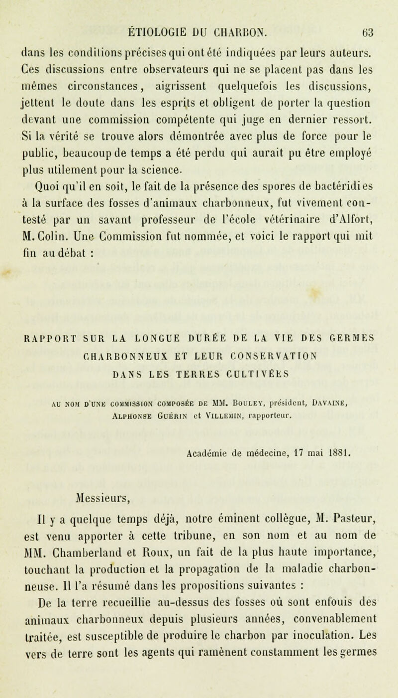 dans les conditions précises qui ont été indiquées parleurs auteurs. Ces discussions entre observateurs qui ne se placent pas dans les mêmes circonstances, aigrissent quelquefois les discussions, jettent le doute dans les esprits et obligent de porter la question devant une commission compétente qui juge en dernier ressort. Si la vérité se trouve alors démontrée avec plus de force pour le public, beaucoup de temps a été perdu qui aurait pu être employé plus utilement pour la science- Quoi qu'il en soit, le fait de la présence des spores de bactéridies à la surface des fosses d'animaux charbonneux, fut vivement con- testé par un savant professeur de l'école vétérinaire d'Alfort, M. Colin. Une Commission fut nommée, et voici le rapport qui mit fin au débat : RAPPORT SUR LA LONGUE DURÉE DE LA VIE DES GERMES CHARBONNEUX ET LEUR CONSERVATION DANS LES TERRES CULTIVÉES AU NOM D'UNE COMMISSION COMPOSÉE DE UM. BOULEY, président, DAVAINE, Alphonse Guérin et Villejiin, rapporteur. Académie de médecine, 17 mai 1881. Messieurs, Il y a quelque temps déjà, notre éminent collègue, M. Pasteur, est venu apporter à cette tribune, en son nom et au nom de MM. Chamberlain! et Roux, un fait de la plus haute importance, touchant la production et la propagation de la maladie charbon- neuse. Il l'a résumé dans les propositions suivantes : De la terre recueillie au-dessus des fosses où sont enfouis des animaux charbonneux depuis plusieurs années, convenablement traitée, est susceptible de produire le charbon par inoculation. Les vers de terre sont les agents qui ramènent constamment les germes