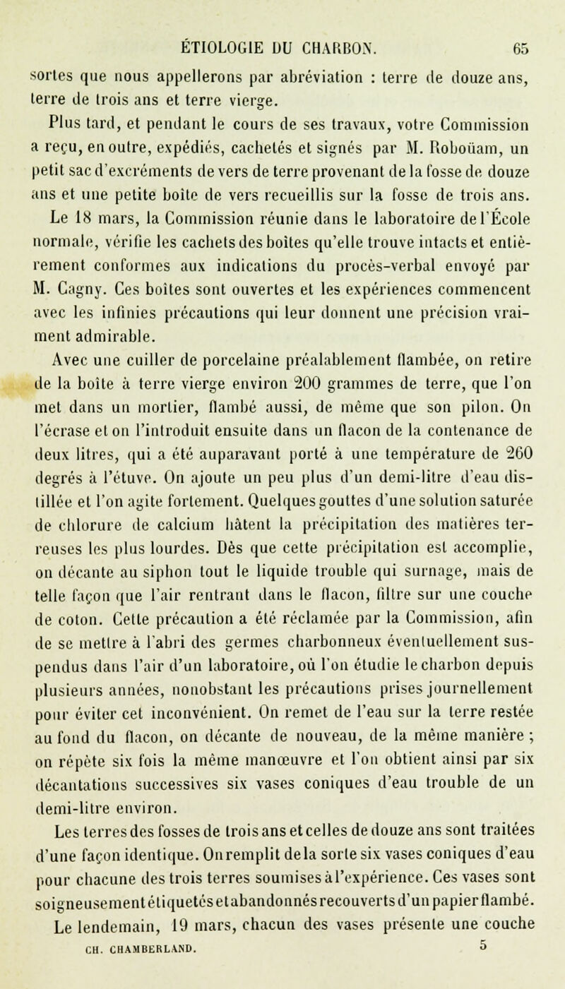 sortes que nous appellerons par abréviation : terre de douze ans, terre de trois ans et terre vierge. Plus tard, et pendant le cours de ses travaux, votre Commission a reçu, en outre, expédiés, cachetés et signés par M. Roboûam, un petit sac d'excréments de vers de terre provenant de la fosse de douze ans et une petite boite de vers recueillis sur la fosse de trois ans. Le 18 mars, la Commission réunie dans le laboratoire de l'École normale, vérifie les cachets des boites qu'elle trouve intacts et entiè- rement conformes aux indications du procès-verbal envoyé par M. Cagny. Ces boîtes sont ouvertes et les expériences commencent avec les infinies précautions qui leur donnent une précision vrai- ment admirable. Avec une cuiller de porcelaine préalablement flambée, on retire de la boîte à terre vierge environ 200 grammes de terre, que l'on met dans un mortier, flambé aussi, de même que son pilon. On l'écrase et on l'introduit ensuite dans un flacon de la contenance de deux litres, qui a été auparavant porté à une température de 2G0 degrés à l'étuve. On ajoute un peu plus d'un demi-litre d'eau dis- tillée et l'on agite fortement. Quelques gouttes d'une solution saturée de chlorure de calcium hâtent la précipitation des matières ter- reuses les plus lourdes. Dès que cette précipitation est accomplie, on décante au siphon tout le liquide trouble qui surnage, mais de telle façon que l'air rentrant dans le flacon, filtre sur une couche de coton. Cette précaution a été réclamée par la Commission, afin de se mettre à l'abri des germes charbonneux éventuellement sus- pendus dans l'air d'un laboratoire, où l'on étudie le charbon depuis plusieurs années, nonobstant les précautions prises journellement pour éviter cet inconvénient. On remet de l'eau sur la terre restée au fond du flacon, on décante de nouveau, de la même manière; on répète six fois la même manœuvre et l'on obtient ainsi par six décantations successives six vases coniques d'eau trouble de un demi-litre environ. Les terres des fosses de trois ans et celles de douze ans sont traitées d'une façon identique. On remplit delà sorte six vases coniques d'eau pour chacune des trois terres soumisesàl'expérience. Ces vases sont soigneusement éliquetésetabandonnés recouverts d'un papier flambé. Le lendemain, 19 mars, chacun des vases présente une couche CH. CHAMBERLAND. 5