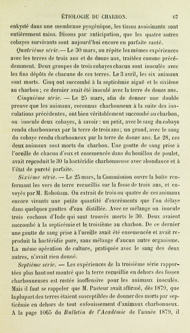 enkysté dans une membrane pyogénique, les tissus avoisinants sont entièrement sains. Disons par anticipation, que les quatre autres cobayes survivants sont aujourd'hui encore en parfaite santé. Quatrième série.— Le 30 mars, on répète les mêmes expériences avec les terres de trois ans et de douze ans, traitées comme précé- demment. Deux groupes de trois cobayes chacun sont inoculés avec les fins dépôts de chacune de ces terres. Le 3 avril, les six animaux sont morts. Cinq ont succombé à la septicémie aiguë et le sixième au charbon ; ce dernier avait été inoculé avec la terre de douze ans. Cinquième série. — Le 25 mars, afin de donner une double preuve que les animaux, reconnus charbonneux à la suite des ino- culations précédentes, ont bien véritablement succombé au charbon, on inocule deux cobayes, à savoir: un petit, avec le sang du cobaye rendu charbonneux par la terre de trois ans; un grand, avec le sang du cobaye rendu charbonneux par la terre de douze ans. Le 28, ces deux animaux sont morts du charbon. Une goutte de sang prise à l'oreille de chacun d'eux et ensemencée dans du bouillon de poulet, avait reproduit le 30 labactéridie charbonneuse avec abondance et à l'état de pureté parfaite. Sixième série.— Le 25 mars, la Commission ouvre la boîte ren- fermant les vers de terre recueillis sur la fosse de trois ans, et en- voyés par M. Roboiiam. On extrait de trois ou quatre de ces animaux encore vivants une petite quantité d'excrémenls que l'on délaye dans quelques gouttes d'eau distillée. Avec ce mélange on inocule trois cochons d'Inde qui sont trouvés morts le 30. Deux avaient succombé à la septicémie et le troisième au charbon. De ce dernier une goutte de sang prise à l'oreille avait été ensemencée et avait re- produit la bacléridie pure, sans mélange d'aucun autre organisme. La même opération de culture, pratiquée avec le sang des deux autres, n'avait rien donné. Septième série. — Les expériences de la troisième série rappor- tées plus haut ont montré que la terre recueillie en dehors des fosses charbonneuses est restée inoffensive pour les animaux inoculés. Mais il faut se rappeler que M. Pasteur avait affirmé, dès 1870, que la plupart des terres étaient susceptibles de donner des morts par sep- ticémie en dehors de tout enfouissement d'animaux charbonneux. A la page 1065 du Bulletin de l'Académie de l'année 1879, il