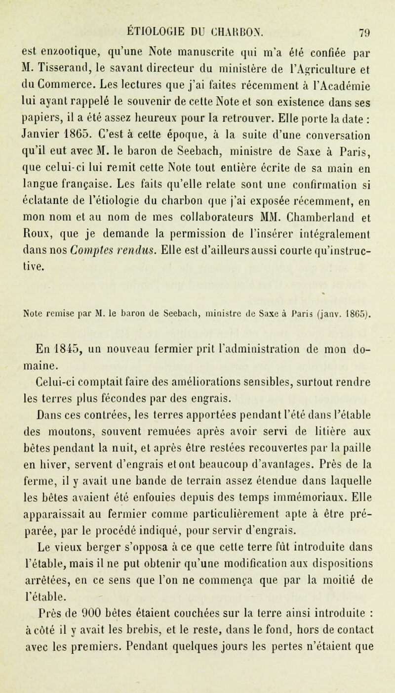 est enzootique, qu'une Note manuscrite qui m'a élé confiée par M. Tisserand, le savant directeur du ministère de l'Agriculture et du Commerce. Les lectures que j'ai faites récemment à l'Académie lui ayant rappelé le souvenir de cette Note et son existence dans ses papiers, il a été assez heureux pour la retrouver. Elle porte la date : Janvier 1865. C'est à celte époque, à la suite d'une conversation qu'il eut avec M. le baron de Seebach, ministre de Saxe à Paris, que celui-ci lui remit cette Note tout entière écrite de sa main en langue française. Les faits qu'elle relate sont une confirmation si éclatante de l'étiologie du charbon que j'ai exposée récemment, en mon nom et au nom de mes collaborateurs MM. Chamberland et Roux, que je demande la permission de l'insérer intégralement dans nos Comptes rendus. Elle est d'ailleurs aussi courte qu'instruc- tive. Note remise par M. le baron de Seebach, ministre de Saxe à Paris (janv. 1865). En 1845, un nouveau fermier prit l'administration de mon do- maine. Celui-ci comptait faire des améliorations sensibles, surtout rendre les terres plus fécondes par des engrais. Dans ces contrées, les terres apportées pendant l'été dans l'élable des moutons, souvent remuées après avoir servi de litière aux bêtes pendant la nuit, et après être restées recouvertes par la paille en hiver, servent d'engrais et ont beaucoup d'avantages. Près de la ferme, il y avait une bande de terrain assez étendue dans laquelle les bêtes avaient été enfouies depuis des temps immémoriaux. Elle apparaissait au fermier comme particulièrement apte à être pré- parée, par le procédé indiqué, pour servir d'engrais. Le vieux berger s'opposa à ce que cette terre fût introduite dans l'étable, mais il ne put obtenir qu'une modification aux dispositions arrêtées, en ce sens que l'on ne commença que par la moitié de l'étable. Près de 000 bêtes étaient couchées sur la terre ainsi introduite : à côté il y avait les brebis, et le reste, dans le fond, hors de contact avec les premiers. Pendant quelques jours les pertes n'étaient que