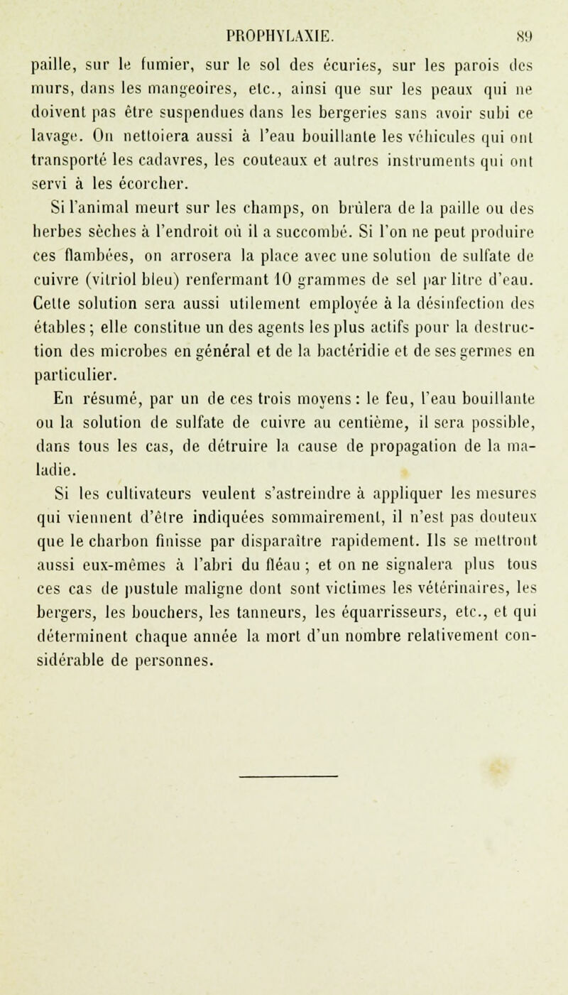 paille, sur le fumier, sur le sol des écuries, sur les parois des murs, dans les mangeoires, etc., ainsi que sur les peaux qui ne doivent pas être suspendues dans les bergeries sans avoir subi ce lavage. On nettoiera aussi à l'eau bouillante les véhicules qui ont transporté les cadavres, les couteaux et autres instruments qui ont servi à les écorcher. Si l'animal meurt sur les champs, on brûlera de la paille ou des herbes sèches à l'endroit où il a succombé. Si l'on ne peut produire ces flambées, on arrosera la place avec une solution de sulfate de cuivre (vitriol bleu) renfermant 10 grammes de sel par litre d'eau. Celte solution sera aussi utilement employée à la désinfection des étables ; elle constitue un des agents les plus actifs pour la destruc- tion des microbes en général et de la bactéridie et de ses germes en particulier. En résumé, par un de ces trois moyens: le feu, l'eau bouillante ou la solution de sulfate de cuivre au centième, il sera possible, dans tous les cas, de détruire la cause de propagation de la ma- ladie. Si les cultivateurs veulent s'astreindre à appliquer les mesures qui viennent d'être indiquées sommairement, il n'est pas douteux que le charbon finisse par disparaître rapidement. Ils se mettront aussi eux-mêmes à l'abri du fléau ; et on ne signalera plus tous ces cas de pustule maligne dont sont victimes les vétérinaires, les bergers, les bouchers, les tanneurs, les équarrisseurs, etc., et qui déterminent chaque année la mort d'un nombre relativement con- sidérable de personnes.