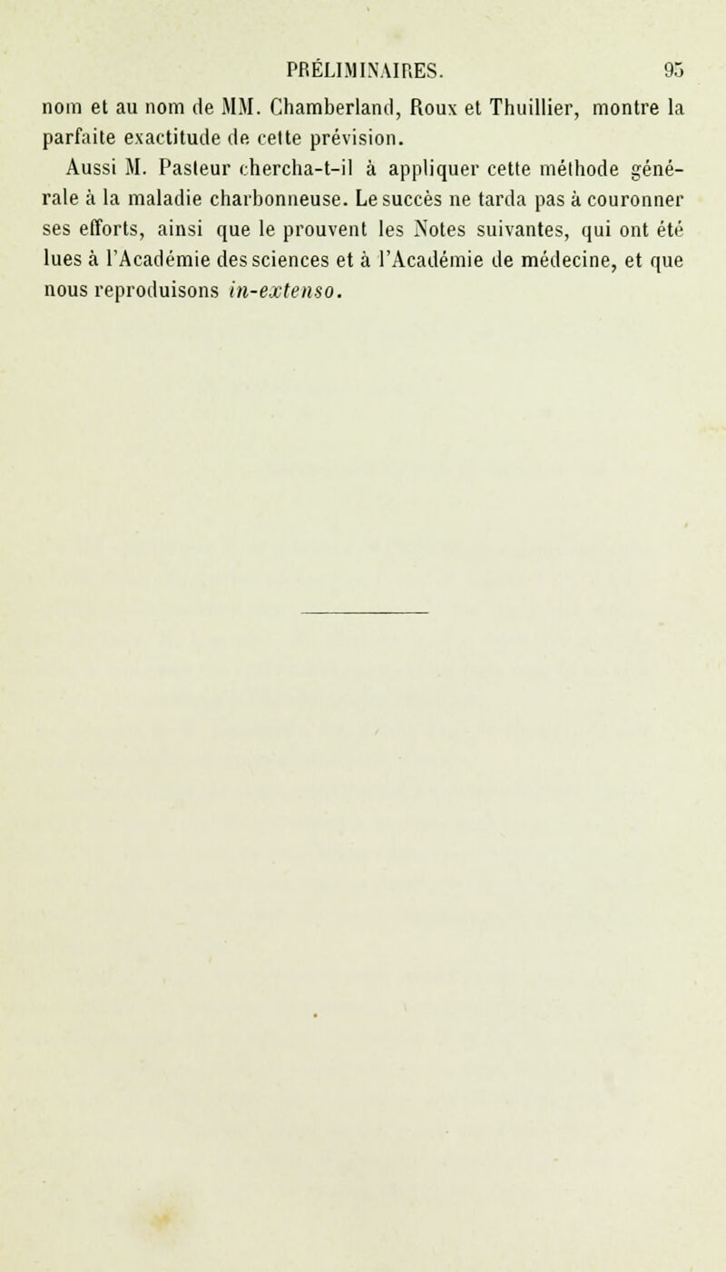 nom et au nom de MM. Chamberland, Roux et Thuillier, montre la parfaite exactitude de cette prévision. Aussi M. Pasteur chercha-t-il à appliquer cette méthode géné- rale à la maladie charbonneuse. Le succès ne tarda pas à couronner ses efforts, ainsi que le prouvent les Notes suivantes, qui ont été lues à l'Académie des sciences et à l'Académie de médecine, et que nous reproduisons hi-extenso.