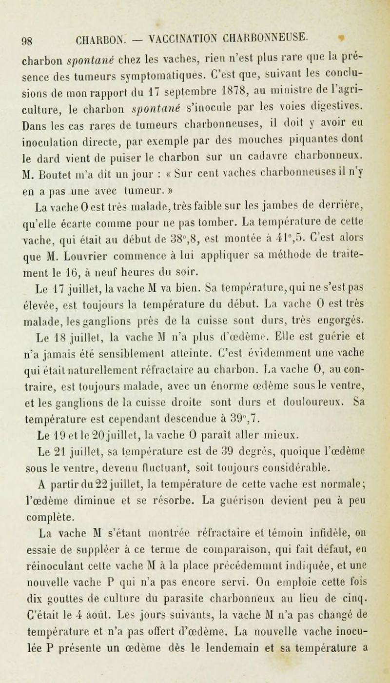 charbon spontané chez les vaches, rien n'est plus rare 411e la pré- sence des tumeurs symptomatiques. C'est que, suivant les conclu- sions de mon rapport du 17 septembre 1878, au ministre de l'agri- culture, le charbon spontané s'inocule par les voies digestives. Dans les cas rares de tumeurs charbonneuses, il doit y avoir eu inoculation directe, par exemple par des mouches piquantes dont le dard vient de puiser le charbon sur un cadavre charbonneux. M. Boutet m'a dit un jour : « Sur cent vaches charbonneuses il n'y en a pas une avec tumeur. » La vache 0 est très malade, très faible sur les jambes de derrière, qu'elle écarte comme pour ne pas tomber. La température de cette vache, qui était au début de 38%8, est montée à il0,5. C'est alors que M. Louvrier commence à lui appliquer sa méthode de traite- ment le 16, à neuf heures du soir. Le 17 juillet, la vache M va bien. Sa température, qui ne s'est pas élevée, est toujours la température du début. La vache 0 est très malade, les ganglions près delà cuisse sont durs, très engorgés. Le 18 juillet, la vache il n'a plus d'oedème. Elle est guérie et n'a jamais été sensiblement atteinte. C'est évidemment une vache qui était naturellement réfractaire au charbon. La vache 0, au con- traire, est toujours malade, avec un énorme œdème sous le ventre, et les ganglions de la cuisse droite sont durs et douloureux. Sa température est cependant descendue à 39,7. Le 19 et le 20 juillet, la vache 0 paraît aller mieux. Le 21 juillet, sa température est de 39 degrés, quoique l'œdème sous le ventre, devenu fluctuant, soit toujours considérable. A partir du 22 juillet, la température de cette vache est normale; l'œdème diminue et se résorbe. La guérison devient peu à peu complète. La vache M s'étant montrée réfractaire et témoin infidèle, on essaie de suppléer à ce ternie de comparaison, qui fait défaut, en réinoculaut celte vache il à la place préeédemmnt indiquée, et une nouvelle vache P qui n'a pas encore servi. On emploie cette fois dix gouttes de culture du parasite charbonneux au lieu de cinq. C'était le 4 août. Les jours suivants, la vache il n'a pas changé de température et n'a pas offert d'œdème. La nouvelle vache inocu- lée P présente un œdème dès le lendemain et sa température a