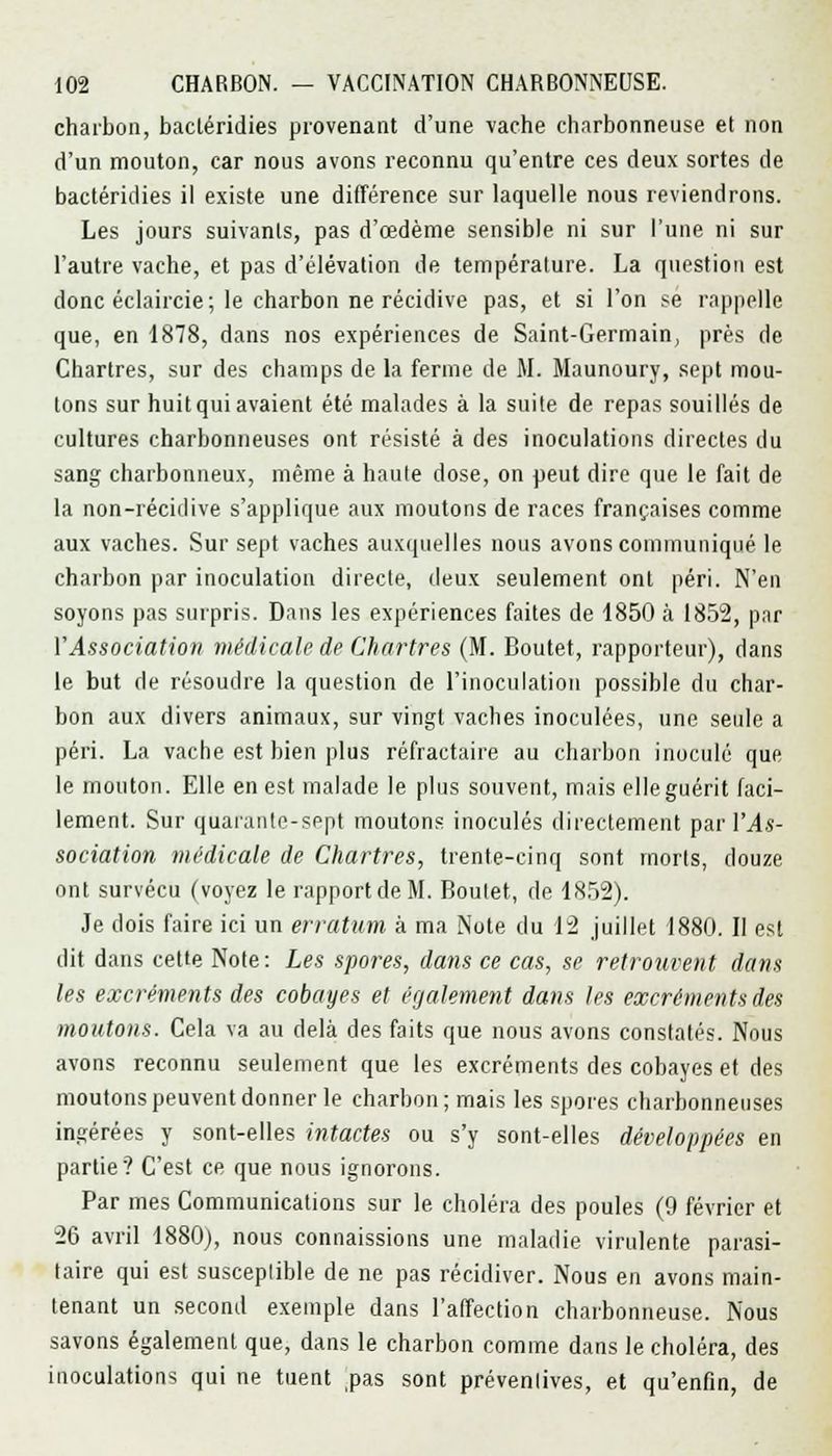 charbon, bacléridies provenant d'une vache charbonneuse et non d'un mouton, car nous avons reconnu qu'entre ces deux sortes de bactéridies il existe une différence sur laquelle nous reviendrons. Les jours suivants, pas d'œdème sensible ni sur l'une ni sur l'autre vache, et pas d'élévation de température. La question est donc éclaircie; le charbon ne récidive pas, et si l'on se rappelle que, en 1878, dans nos expériences de Saint-Germain, près de Chartres, sur des champs de la ferme de M. Maunoury, sept mou- tons sur huit qui avaient été malades à la suite de repas souillés de cultures charbonneuses ont résisté à des inoculations directes du sang charbonneux, même à haute dose, on peut dire que le fait de la non-récidive s'applique aux moutons de races françaises comme aux vaches. Sur sept vaches auxquelles nous avons communiqué le charbon par inoculation directe, deux seulement ont péri. N'en soyons pas surpris. Dans les expériences faites de 1850 à 1852, par l'Association médicale de Chartres (M. Boutet, rapporteur), dans le but de résoudre la question de l'inoculation possible du char- bon aux divers animaux, sur vingt vaches inoculées, une seule a péri. La vache est bien plus réfractaire au charbon inoculé que le mouton. Elle en est malade le plus souvent, mais elle guérit faci- lement. Sur quarante-sept moutons inoculés directement par l\4s- sociation médicale de Chartres, trente-cinq sont morts, douze ont survécu (voyez le rapport de M. Boutet, de 1852). Je dois faire ici un erratum à ma Note du 12 juillet 1880. II est dit dans cette Note: Les spores, dans ce cas, se retrouvent dans les excréments des cobayes et également dans les excréments des moutons. Cela va au delà des faits que nous avons constatés. Nous avons reconnu seulement que les excréments des cobayes et des moutons peuvent donner le charbon; mais les spores charbonneuses ingérées y sont-elles intactes ou s'y sont-elles développées en partie? C'est ce que nous ignorons. Par mes Communications sur le choléra des poules (9 février et 26 avril 1880), nous connaissions une maladie virulente parasi- taire qui est susceptible de ne pas récidiver. Nous en avons main- tenant un second exemple dans l'affection charbonneuse. Nous savons également que, dans le charbon comme dans le choléra, des inoculations qui ne tuent pas sont préventives, et qu'enfin, de