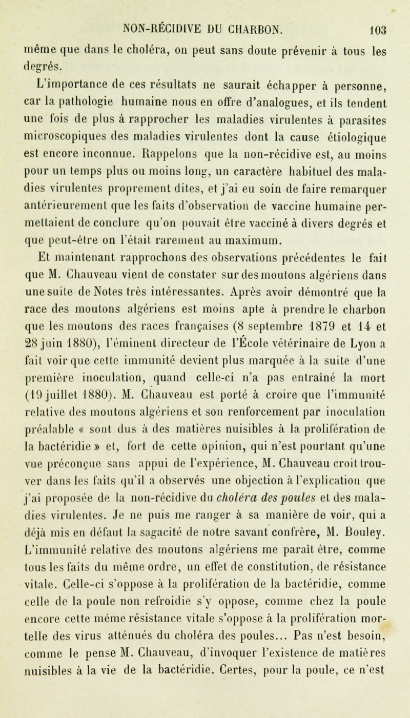 même que dans le choléra, on peut sans cloute prévenir à tous les degrés. L'importance de ces résultats ne saurait échapper à personne, car la pathologie humaine nous en offre d'analogues, et ils tendent une l'ois de plus à rapprocher les maladies virulentes à parasites microscopiques des maladies virulentes dont la cause étiologique est encore inconnue. Rappelons que la non-récidive est, au moins pour un temps plus ou moins long, un caractère habituel des mala- dies virulentes proprement dites, et j'ai eu soin de faire remarquer antérieurement que les faits d'observation de vaccine humaine per- mettaient de conclure qu'on pouvait être vacciné à divers degrés et que peut-être on l'était rarement au maximum. Et maintenant rapprochons des observations précédentes le fait que M. Cbauveau vienl de constater sur des moutons algériens dans une suite de Notes très intéressantes. Après avoir démontré que la race des moutons algériens est moins apte à prendre le charbon que les moutons des races françaises (8 septembre 1879 et 14 et 28 juin 1880), l'éminent directeur de l'Ecole vétérinaire de Lyon a fait voir que cette immunité devient plus marquée à la suite d'une première inoculation, quand celle-ci n'a pas entraîné la mort (19 juillet 1880). M. Cbauveau est porté à croire que l'immunité relalive des moutons algériens et son renforcement par inoculation préalable « sont dus à des matières nuisibles à la prolifération de la bactéridie » et, fort de cette opinion, qui n'est pourtant qu'une vue préconçue sans appui de l'expérience, M. Chauveau croit trou- ver dans les faits qu'il a observés une objection à l'explication que j'ai proposée, de la non-récidive du choléra des poules et des mala- dies virulentes. Je ne puis me ranger à sa manière de voir, qui a déjà mis en défaut la sagacité de notre savant confrère, M. Bouley. L'immunité relative des moutons algériens me paraît être, comme tous les faits du même ordre, un effet de constitution, de résistance vitale. Celle-ci s'oppose à la prolifération de la bactéridie, comme celle de la poule non refroidie s'y oppose, comme chez la poule encore cette même résistance vitale s'oppose à la prolifération mor- telle des virus atténués du choléra des poules... Pas n'est besoin, comme le pense M. Chauveau, d'invoquer l'existence de matières nuisibles à la vie de la bactéridie. Certes, pour la poule, ce n'est