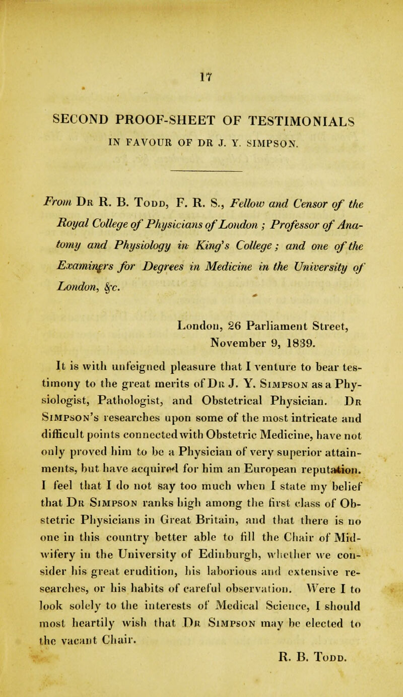 SECOND PROOF-SHEET OF TESTIMONIALS IN FAVOUR OF DR J. Y. SIMPSON. From Dr R. B. Todd, F. R. S., Fellow and Censor of the Royal College of Physicians of London ; Professor of Ana- tomy and Physiology in King's College; and one of the Examiners for Degrees in Medicine in the University of London, Sfc. London, 26 Parliament Street, November 9, 1839. It is with unfeigned pleasure that I venture to bear tes- timony to the great merits of Dii J. Y. Simpson as a Phy- siologist, Pathologist, and Obstetrical Physician. Dr Simpson's researches upon some of the most intricate and difficult points connected with Obstetric Medicine, have not only proved him to be a Physician of very superior attain- ments, but have acqwirod for him an European reputation. I feel that I do not say too much when I state my belief that Dr Simpson ranks high among the first class of Ob- stetric Pliysicians in Great Britain, and that there is no one in this country better able to fill the Cliair of Mid- wifery in the University of Edinburgh, whether we con- sider his great erudition, liis laborious and extensive re- searches, or his habits of careful observation. Were I to look solely to the interests of Medical Science, I should most heartily wish that Dii Simpson may be elected to the vacant Chair. R. B. Todd.