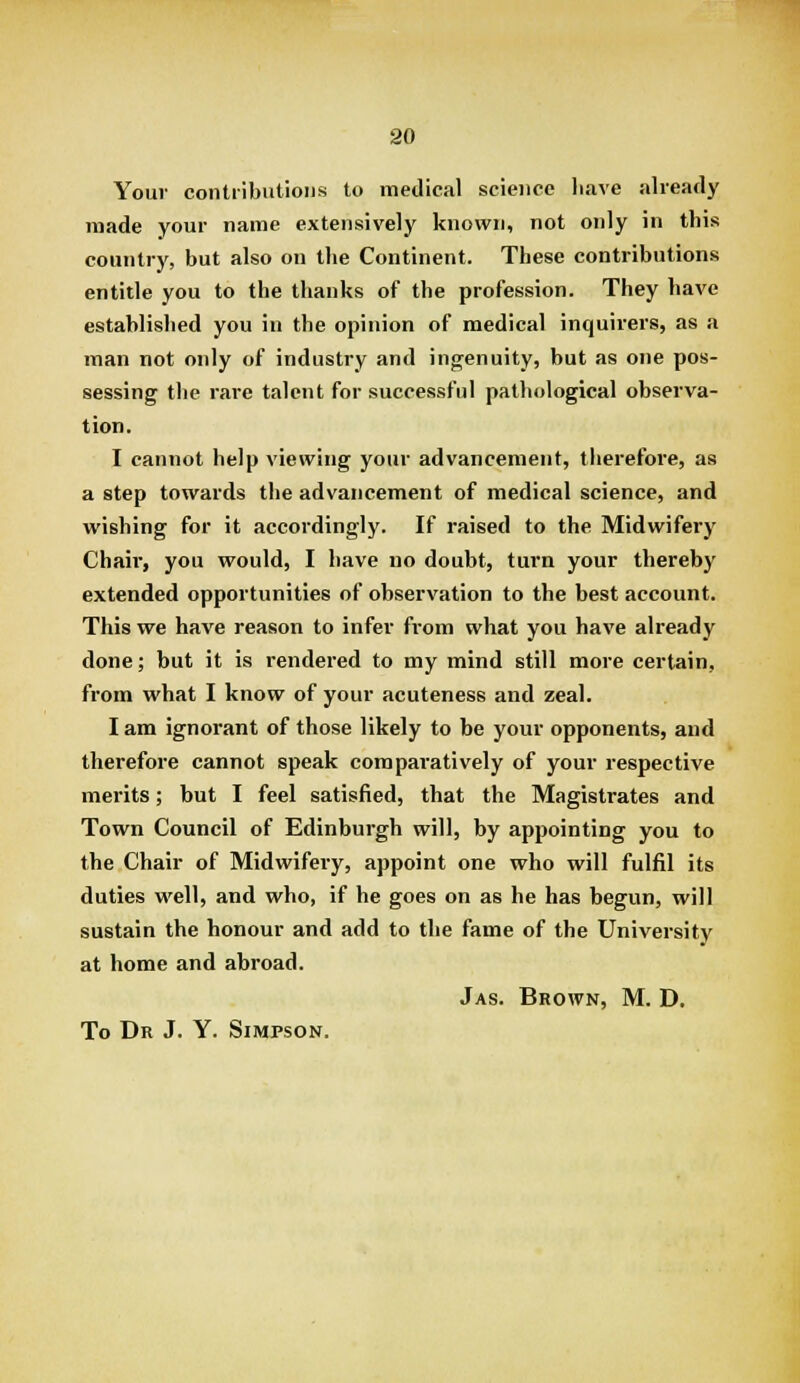 Your contributions to medical science liave already made your name extensively known, not only in this country, but also on the Continent. These contributions entitle you to the thanks of the profession. They have established you in the opinion of medical inquirers, as a man not only of industry and ingenuity, but as one pos- sessing the rare talent for successful pathological observa- tion. I cannot help viewing your advancement, therefore, as a step towards the advancement of medical science, and wishing for it accordingly. If raised to the Midwifery Chair, you would, I have no doubt, turn your thereby extended opportunities of observation to the best account. This we have reason to infer from what you have already done; but it is rendered to my mind still more certain, from what I know of your acuteness and zeal. I am ignorant of those likely to be your opponents, and therefore cannot speak comparatively of your respective merits; but I feel satisfied, that the Magistrates and Town Council of Edinburgh will, by appointing you to the Chair of Midwifeiy, appoint one who will fulfil its duties well, and who, if he goes on as he has begun, will sustain the honour and add to the fame of the University at home and abroad. Jas. Brown, M. D.