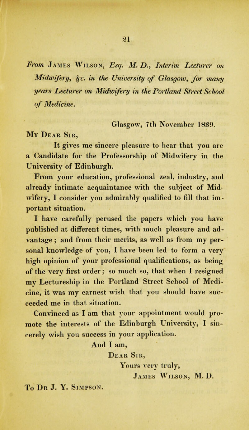 TBrom James Wilson, Esq. M. D., Interim Lecturer on Midwifery, Sfc. in the University of Glasgow, fw many years Lecturer on Midwifery iti the Portland Street School of Medicine. Glasgow, 7th November 1839. My Dear Sir, It gives me sincere pleasure to hear that you are a Candidate for the Professorship of Midwifery in the University of Edinburgh. From your education, professional zeal, industry, and already intimate acquaintance with the subject of Mid- wifery, I consider you admirably qualified to fill that im- portant situation. I have cai-efully perused the papers which you have published at different times, with much pleasure and ad- vantage ; and from their merits, as well as from my per- sonal knowledge of you, I have been led to form a very high opinion of your professional qualifications, as being of the very first order; so much so, that when I resigned my Lectureship in the Portland Street School of Medi- cine, it was my earnest wish that you should have suc- ceeded me in that situation. Convinced as I am that your appointment would pro- mote the interests of the Edinburgh University, I sin- cerely wish you success in your application. And I am. Dear Sin, Yours very truly, James Wilson, M. D.