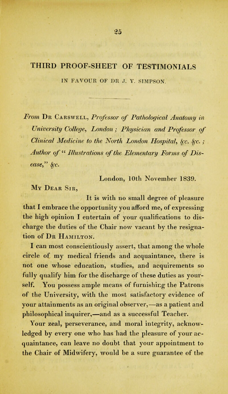 2& THIRD PROOF-SHEET OF TESTIMONIALS IN FAVOUR OF J)R .1. Y. SIMPSON, From Dr Carswell, Professor of Pathological Anatomy in University College, London; Physician and Professor of Clinical Medicine to the North London Hospital, §-c. ^c. ; Author of Illuslralions of the Elementary Forms of Dis- ease, Sfc. London, 10th November 1839. My Dear Sir, It is with no small degree of pleasure that I embrace the opportunity you afford me, of expressing the high opinion I entertain of your qualifications to dis- charge the duties of the Chair now vacant by the resigna- tion of Dr Hamilton. I can most conscientiously assert, that among the whole circle of my medical friends and acquaintance, there is not one whose education, studies, and acquirements so fully qualify him for the discharge of these duties as your- self. You possess ample moans of fui'nishing the Patrons of the University, with the most satisfactory evidence of your attainments as an original observer,—as a patient and philosophical inquirer,—and as a successful Teacher. Your zeal, perseverance, and moral integrity, acknow- ledged by every one who has had the pleasure of your ac- quaintance, can leave no doubt that your appointment to the Chair of Midwifery, would be a sure guarantee of the
