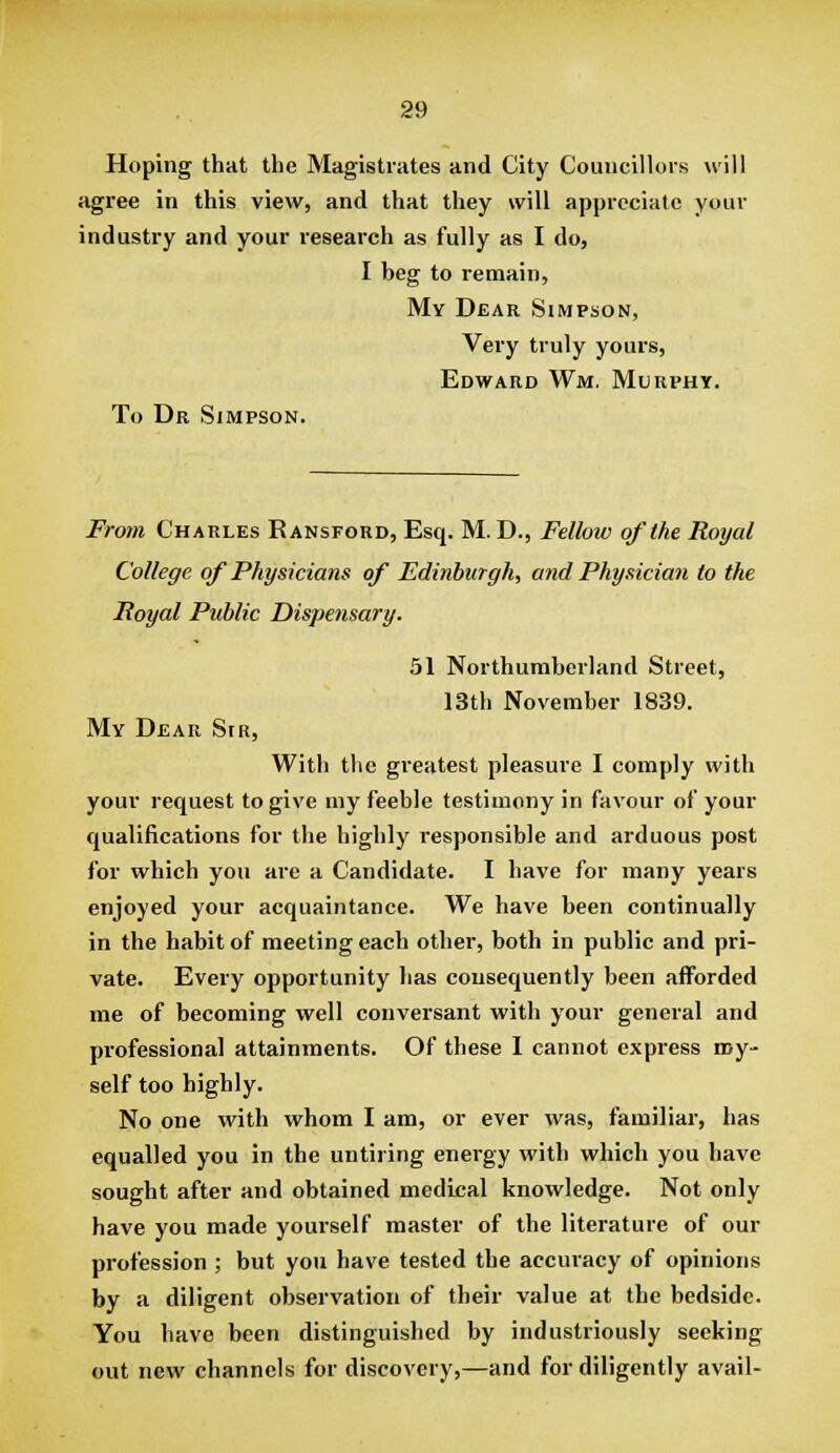 Hoping that the Magistrates and City Councillors will agree in this view, and that they will appreciate your industry and your research as fully as I do, I beg to remain, My Dear Simpson, Very truly yours, Edward Wm. Murphy. To Dr Simpson. From Charles Ransford, Esq. M. D., Fellow of the Royal College of Physicians of Edinburgh, aiid Physician to the Royal Public Dispensary. 51 Northumberland Street, 13th November 1839. My Dear Sir, With the greatest pleasure I comply with your request to give my feeble testimony in favour of your qualifications for the highly responsible and arduous post for which you are a Candidate. I have for many years enjoyed your acquaintance. We have been continually in the habit of meeting each other, both in public and pri- vate. Every opportunity has consequently been afforded me of becoming well conversant with your general and professional attainments. Of these I cannot express my- self too highly. No one with whom I am, or ever was, familiar, has equalled you in the untiring energy with which you have sought after and obtained medical knowledge. Not only have you made yourself master of the literature of our profession ; but you have tested the accuracy of opinions by a diligent observation of their value at the bedside. You have been distinguished by industriously seeking out new channels for discovery,—and for diligently avail-