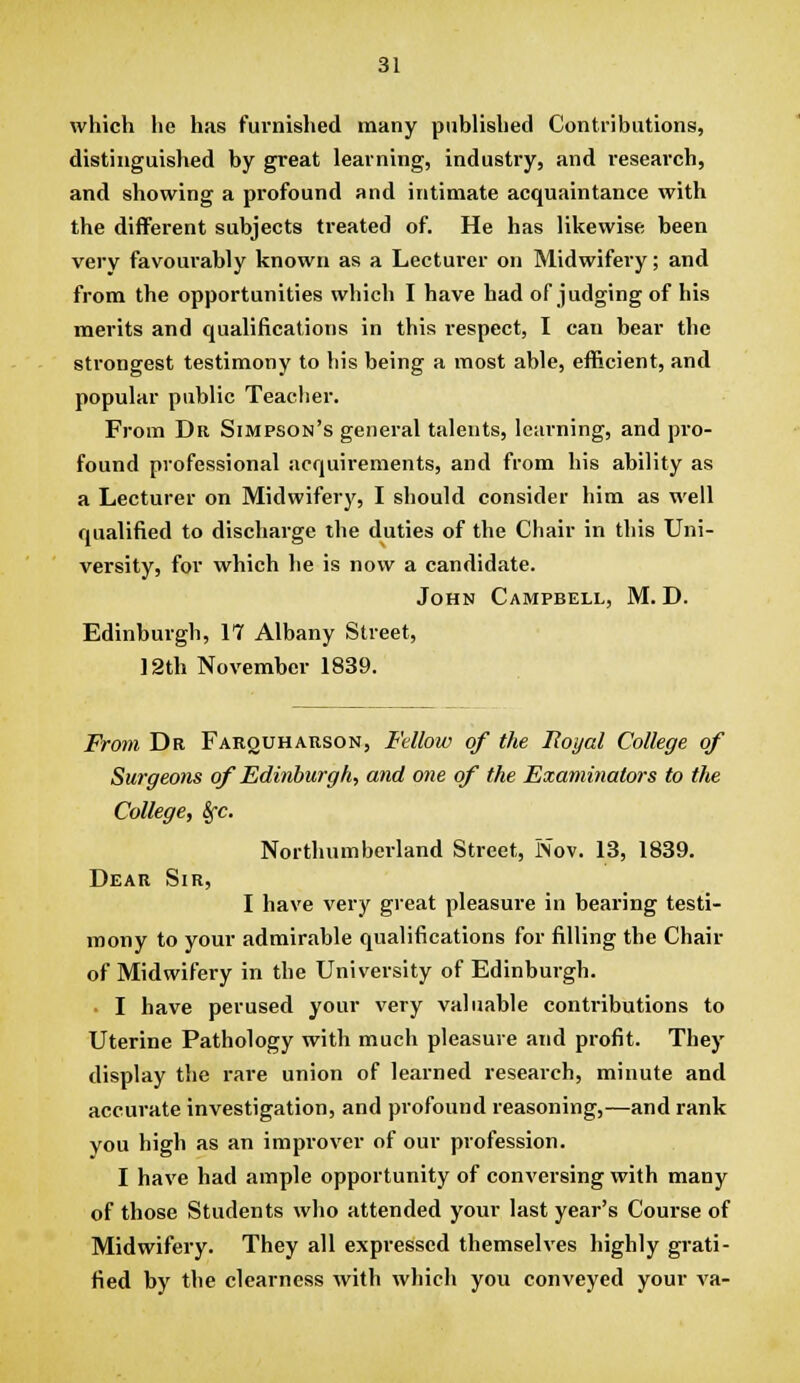 which he has furnished many published Contributions, distinguished by great learning, industry, and research, and showing a profound and intimate acquaintance with the different subjects treated of. He has likewise been very favourably known as a Lecturer on Midwifery; and from the opportunities which I have had of judging of his merits and qualifications in this respect, I can bear the strongest testimony to his being a most able, efficient, and popular public Teacher. From Dr Simpson's general talents, learning, and pro- found professional acquirements, and from his ability as a Lecturer on Midwifery, I should consider him as well qualified to discharge the duties of the Chair in this Uni- versity, for which he is now a candidate. John Campbell, M. D. Edinburgh, 17 Albany Street, 12th November 1839. From Dr Farquharson, Fdlow of the Hoyal College of Surgeons of Edinburgh, and one of the Examinators to the College, Sfc. Northumberland Street, Nov. 13, 1839. Dear Sir, I have very great pleasure in bearing testi- mony to your admirable qualifications for filling the Chair of Midwifery in the University of Edinburgh. ■ I have perused your very valuable contributions to Uterine Pathology with much pleasure and profit. They display the rare union of learned research, minute and accurate investigation, and profound reasoning,—and rank you high as an impi'over of our profession. I have had ample opportunity of conversing with many of those Students who attended your last year's Course of Midwifery. They all expressed themselves highly gi'ati- fied by the clearness with which you conveyed your va-