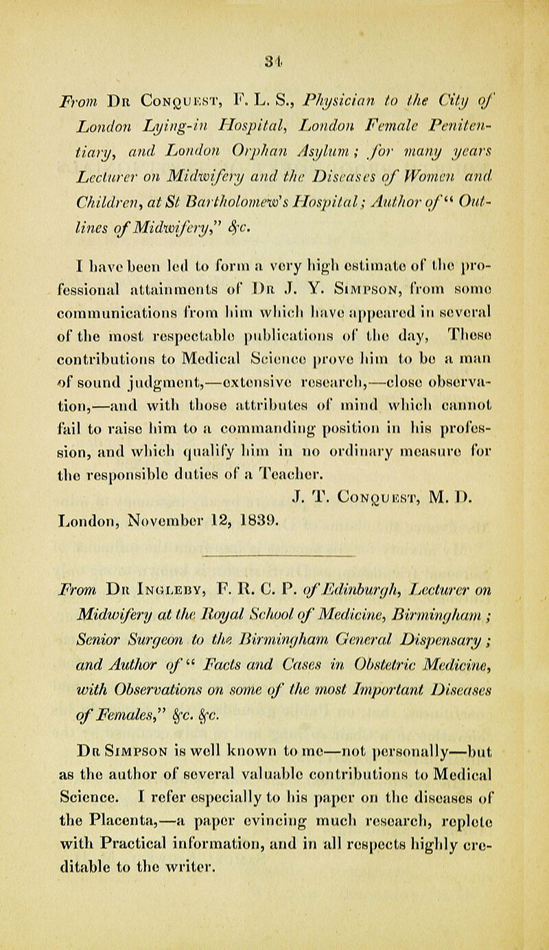 From Du Conqukst, F. L, S., Physician to the City of London Lying-in Hospital, London Female Peniten- tiary, and Ijondon Orphan Asylum ; for many years Leclnrer on Midwifery and. the Diseases of Women, and Children, at St Bartholomew's Hospital; Author of Ouf- lines of Midwifery, ^-c. I have boon 1(mI to form ii very high oslimade of tho pro- fessional altiiiiimoiits of ])e J. Y. Simpson, from some communications from liini which have iiii|((!are(l in several of the most reH[»ectahl(! piihlicatioris of the (la_y, These contributions to Medical S(:i(!n<ie prove iiini (,o be a man of sound judgment,—extensive research,—close observa- tion,'—and with those attributes of mirul whicih cannot fail to raise him to a commaiuliug |)osition in his |trofos- sion, and which qualify him in no ordituiry measure f(jr tho responsible duties of a 'reaeher. J. T. CoNi^lJICHT, M.I). London, November 12, 183!). Frrnn Dii Ingi.eisv, P. R. G. P. of Edinburgh, Lecturer on Midwifery al the Jl<yyal Se/wot of Medicine, Birmimjham ; Senior Surgeon to the Birmingham, General Dispensary; and Author of Facts and Cases in Obstetric Medicine, with Observations on some of the most Important Diseases of Females, §'c. §-c. Da Simpson is well known tome—not piirsonally—but as the author of several valuable contributions to Medical Science. I refer especially to bis paper on the diseases of the Placenta,—a paper evincing much research, roplote witli Practical information, and in all respects highly cre- ditable to the writer.