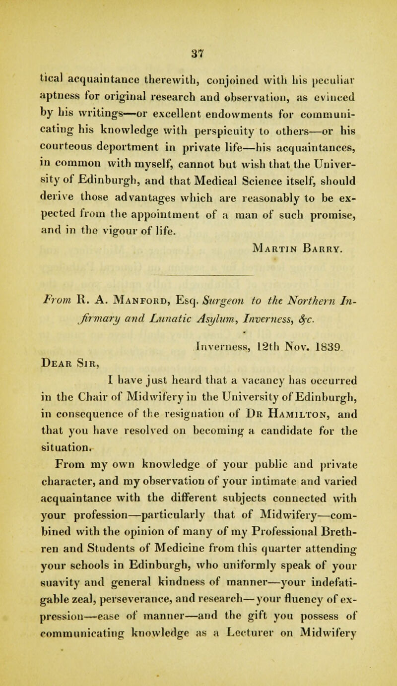 tical acquaintance therewith, conjoined with his peculiar aptness for original research and observation, as evinced by his writings—or excellent endowments for communi- cating his knowledge with perspicuity to others—or bis courteous deportment in private life—his acquaintances, in common with myself, cannot but wish that the Univer- sity of Edinburgh, and that Medical Science itself, should derive those advantages which are reasonably to be ex- pected from the appointment of a man of such promise, and in the vigour of life. Martin Barry. From R. A. Man ford, Esq. Surgeon to the Northern In- Jirmary and. Lunatic Asylum, Inverness, 8fc. Inverness, 12th Nov. 1839 Dear Sir, I have just heard that a vacancy has occurred in the Chair of Midwifery in the University of Edinburgh, in consequence of the resignation of Dr Hamilton, and that you have resolved on becoming a candidate for tlie situation. From my own knowledge of your public and private character, and my observation of your intimate and varied acquaintance with the different subjects connected with your profession—pai-ticularly that of Midwifery—com- bined with the opinion of many of my Professional Breth- ren and Students of Medicine from this quarter attending your schools in Edinburgh, who uniformly speak of your suavity and general kindness of manner—your indefati- gable zeal, perseverance, and research—your fluency of ex- pression—ease of manner—and the gift you possess of communicating knowledge as a Lecturer on Midwifery